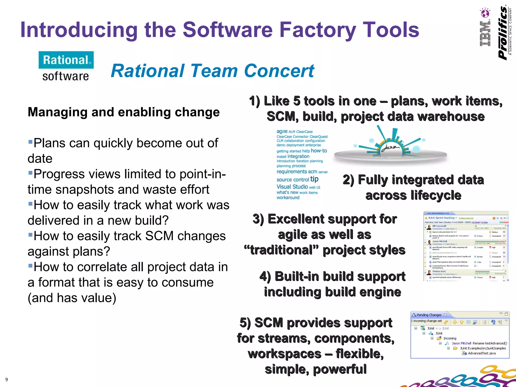 Introducing the Software Factory Tools
                   Rational Team Concert
                                             1) Like 5 tools in one – plans, work items,
    Managing and enabling change                SCM, build, project data warehouse

    Plans can quickly become out of
    date
    Progress views limited to point-in-                      2) Fully integrated data
    time snapshots and waste effort                               across lifecycle
    How to easily track what work was
    delivered in a new build?                  3) Excellent support for
    How to easily track SCM changes               agile as well as
    against plans?                           “traditional” project styles
    How to correlate all project data in
    a format that is easy to consume           4) Built-in build support
    (and has value)                             including build engine

                                             5) SCM provides support
                                            for streams, components,
                                              workspaces – flexible,
                                                 simple, powerful
9
 