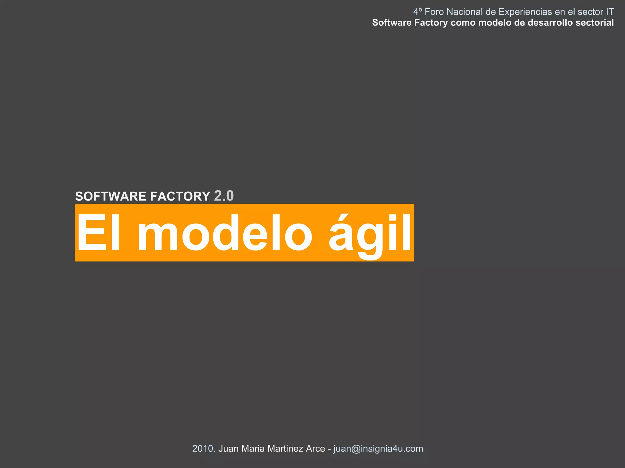 4º Foro Nacional de Experiencias en el sector IT
                                                      Software Factory como modelo de desarrollo sectorial




SOFTWARE FACTORY 2.0


El modelo ágil



              2010. Juan Maria Martinez Arce - juan@insignia4u.com
 