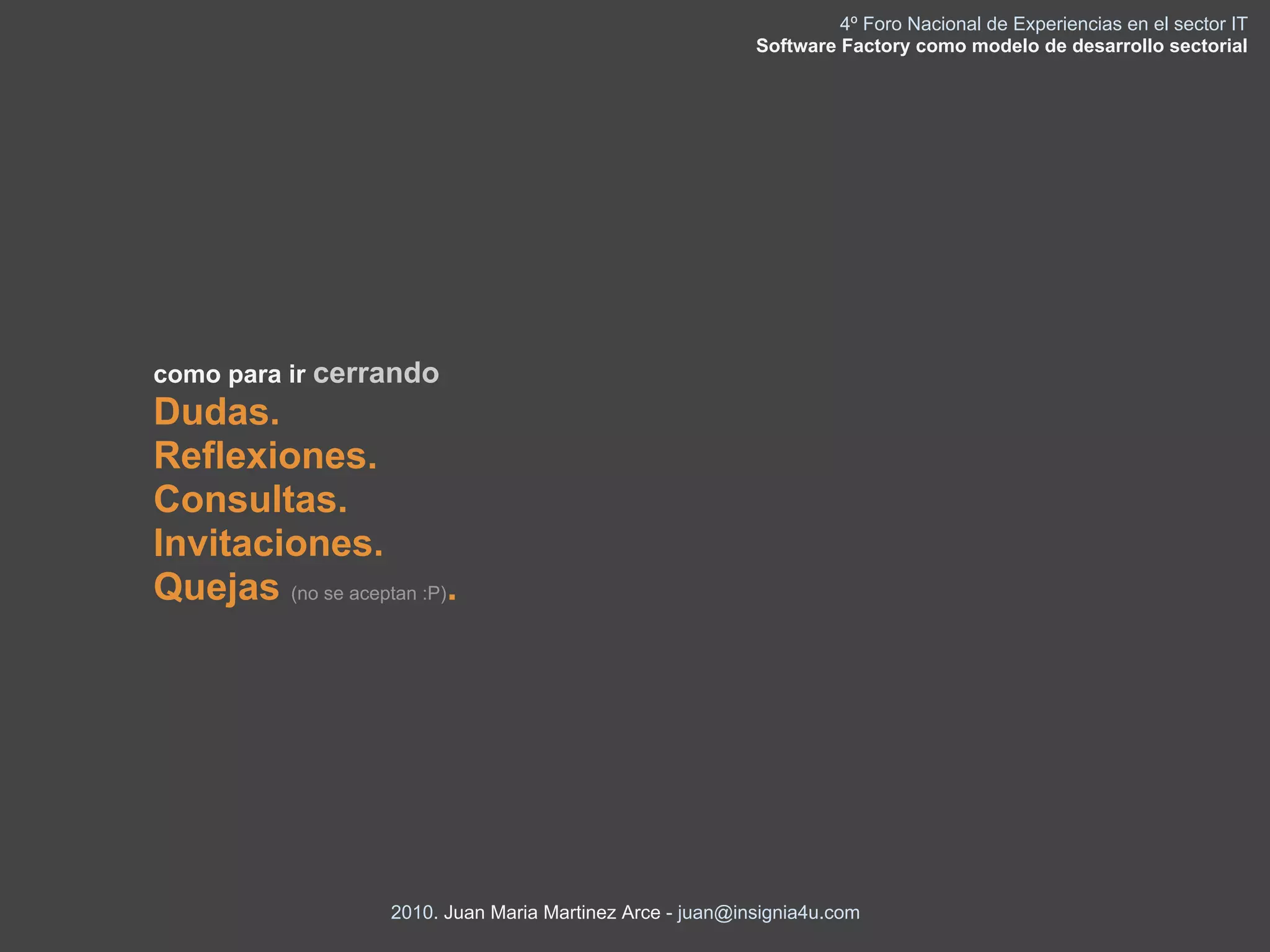 4º Foro Nacional de Experiencias en el sector IT
                                                            Software Factory como modelo de desarrollo sectorial




como para ir cerrando
Dudas.
Reflexiones.
Consultas.
Invitaciones.
Quejas (no se aceptan :P).




                    2010. Juan Maria Martinez Arce - juan@insignia4u.com
 