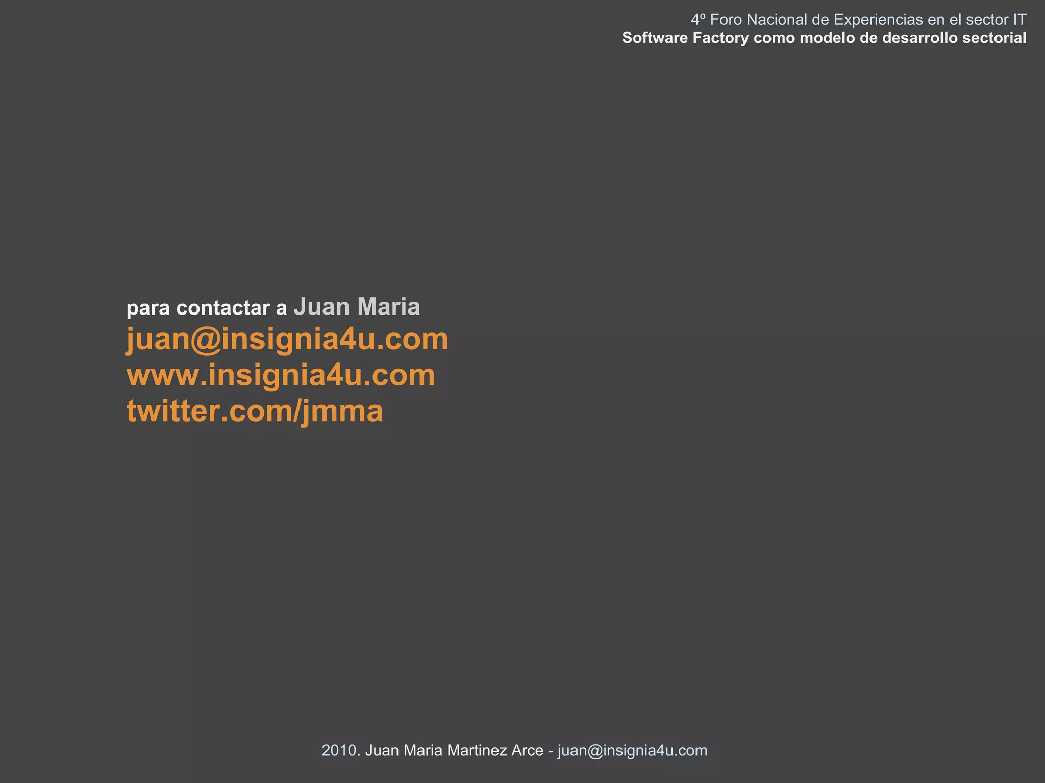 4º Foro Nacional de Experiencias en el sector IT
                                                         Software Factory como modelo de desarrollo sectorial




para contactar a Juan Maria
juan@insignia4u.com
www.insignia4u.com
twitter.com/jmma




                 2010. Juan Maria Martinez Arce - juan@insignia4u.com
 
