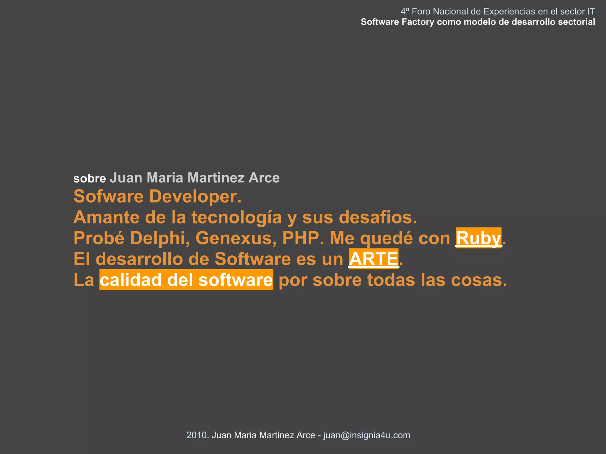 4º Foro Nacional de Experiencias en el sector IT
                                                        Software Factory como modelo de desarrollo sectorial




sobre Juan Maria Martinez Arce
Sofware Developer.
Amante de la tecnología y sus desafios.
Probé Delphi, Genexus, PHP. Me quedé con Ruby.
El desarrollo de Software es un ARTE.
La calidad del software por sobre todas las cosas.




                2010. Juan Maria Martinez Arce - juan@insignia4u.com
 