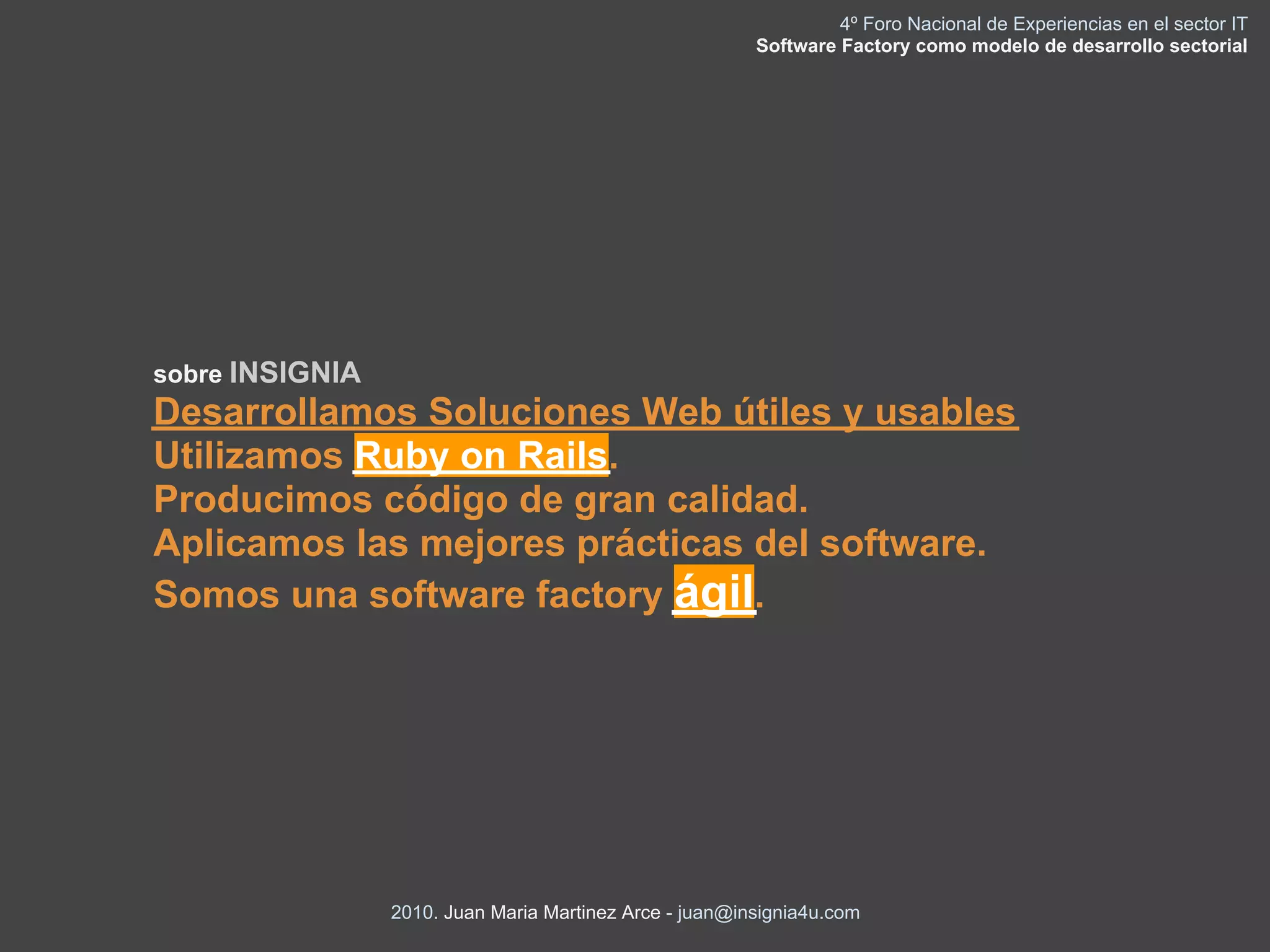 4º Foro Nacional de Experiencias en el sector IT
                                                         Software Factory como modelo de desarrollo sectorial




sobre INSIGNIA
Desarrollamos Soluciones Web útiles y usables
Utilizamos Ruby on Rails.
Producimos código de gran calidad.
Aplicamos las mejores prácticas del software.
Somos una software factory ágil.




                 2010. Juan Maria Martinez Arce - juan@insignia4u.com
 