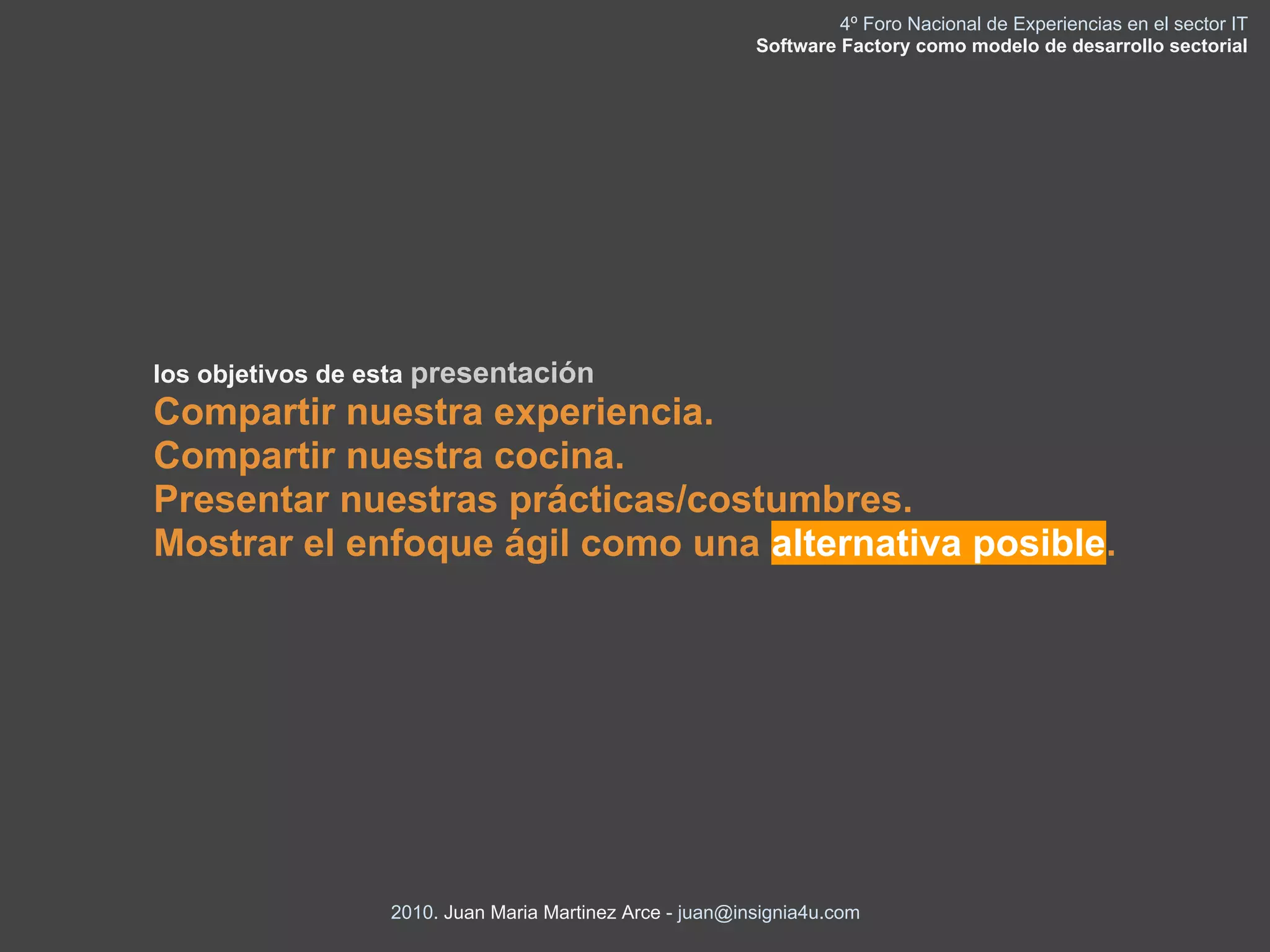 4º Foro Nacional de Experiencias en el sector IT
                                                          Software Factory como modelo de desarrollo sectorial




los objetivos de esta presentación
Compartir nuestra experiencia.
Compartir nuestra cocina.
Presentar nuestras prácticas/costumbres.
Mostrar el enfoque ágil como una alternativa posible.




                  2010. Juan Maria Martinez Arce - juan@insignia4u.com
 
