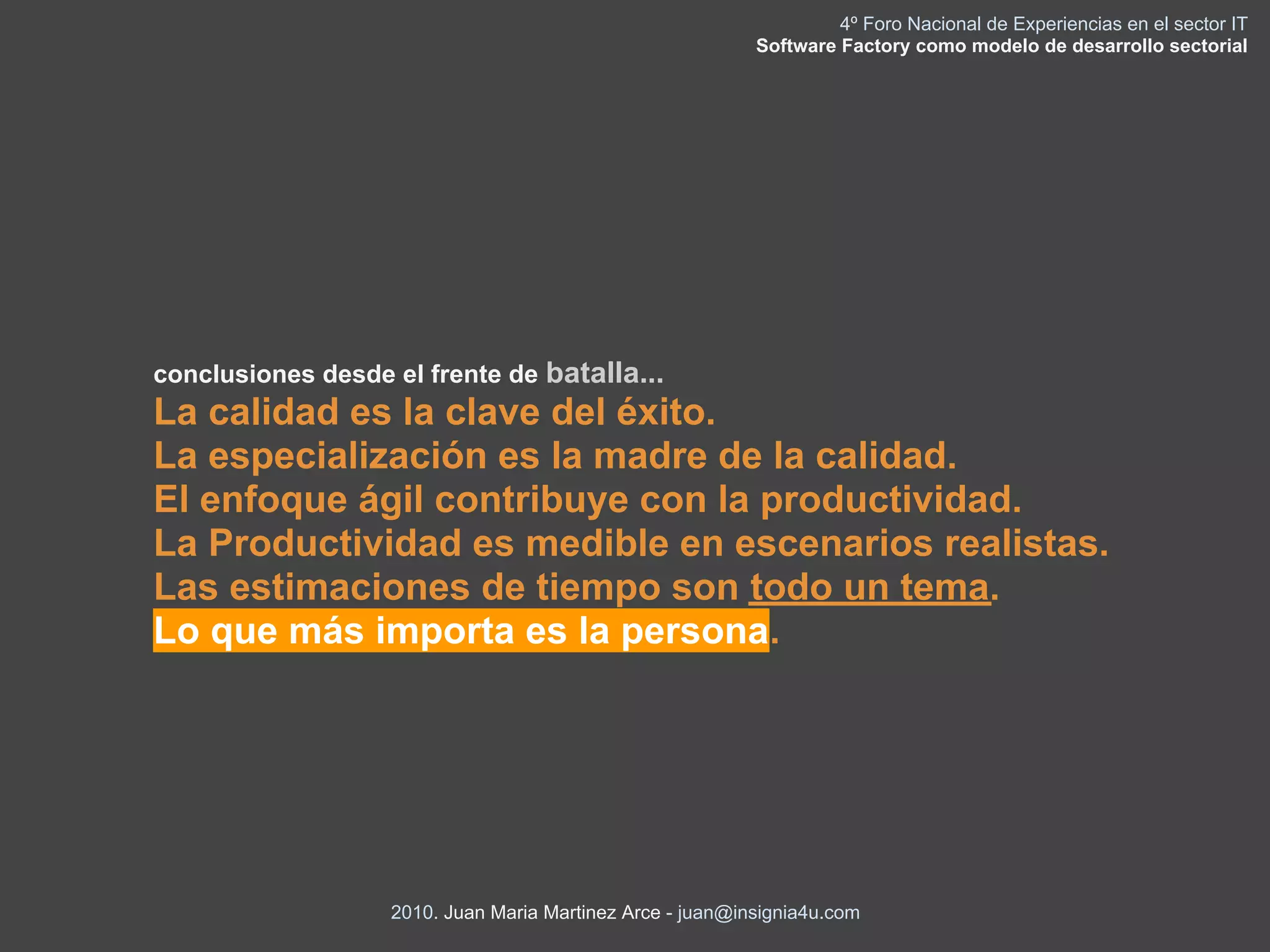 4º Foro Nacional de Experiencias en el sector IT
                                                           Software Factory como modelo de desarrollo sectorial




conclusiones desde el frente de batalla...
La calidad es la clave del éxito.
La especialización es la madre de la calidad.
El enfoque ágil contribuye con la productividad.
La Productividad es medible en escenarios realistas.
Las estimaciones de tiempo son todo un tema.
Lo que más importa es la persona.




                   2010. Juan Maria Martinez Arce - juan@insignia4u.com
 