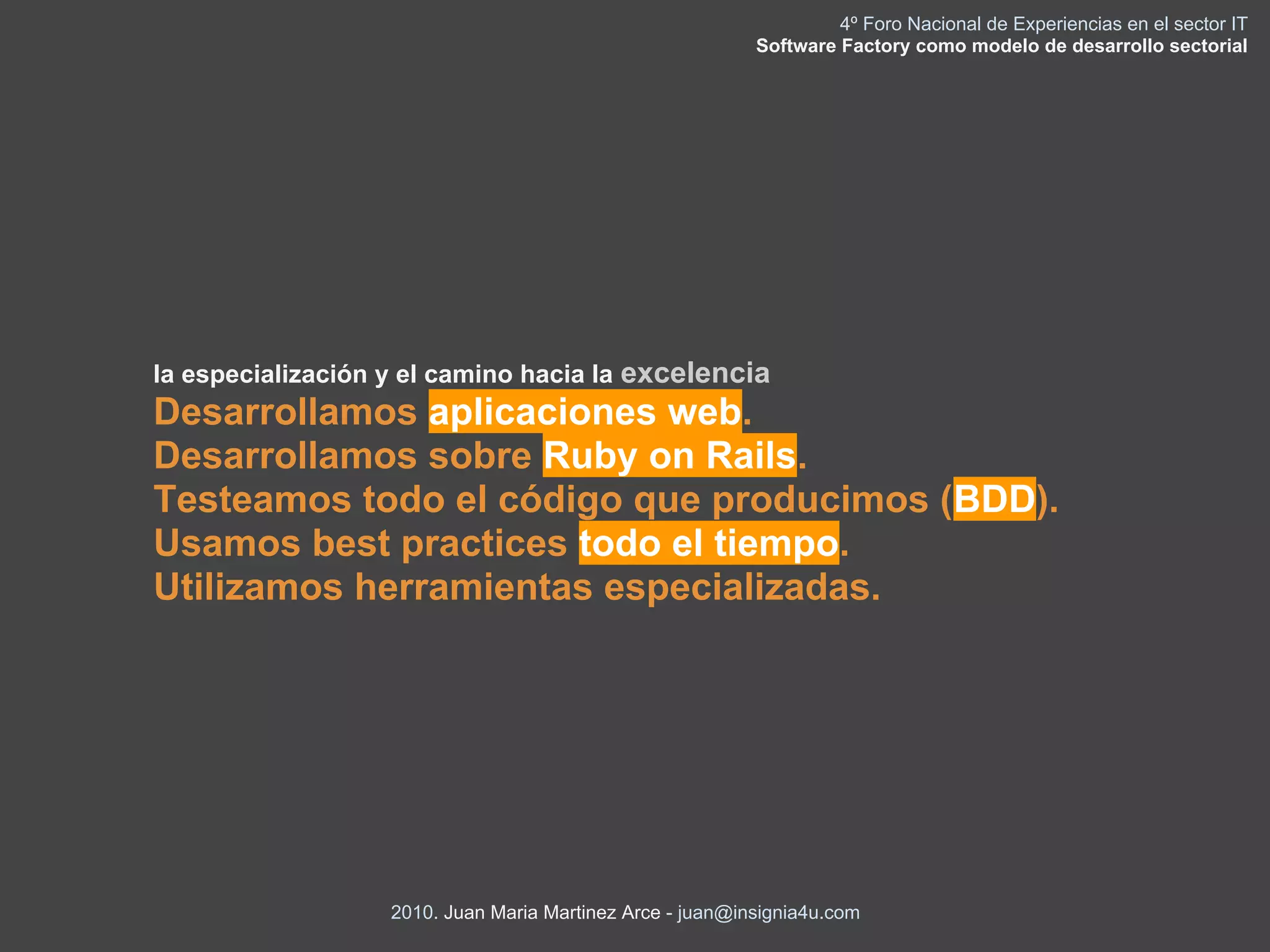 4º Foro Nacional de Experiencias en el sector IT
                                                           Software Factory como modelo de desarrollo sectorial




la especialización y el camino hacia la excelencia
Desarrollamos aplicaciones web.
Desarrollamos sobre Ruby on Rails.
Testeamos todo el código que producimos (BDD).
Usamos best practices todo el tiempo.
Utilizamos herramientas especializadas.




                   2010. Juan Maria Martinez Arce - juan@insignia4u.com
 