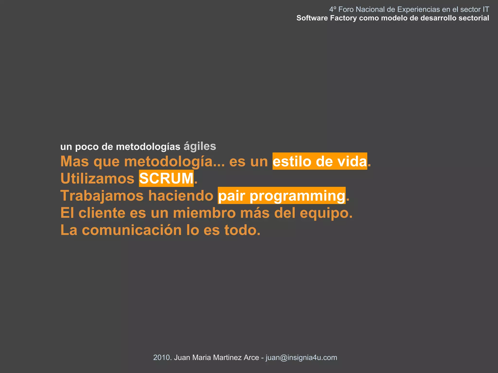 4º Foro Nacional de Experiencias en el sector IT
                                                         Software Factory como modelo de desarrollo sectorial




un poco de metodologías ágiles
Mas que metodología... es un estilo de vida.
Utilizamos SCRUM.
Trabajamos haciendo pair programming.
El cliente es un miembro más del equipo.
La comunicación lo es todo.




                 2010. Juan Maria Martinez Arce - juan@insignia4u.com
 