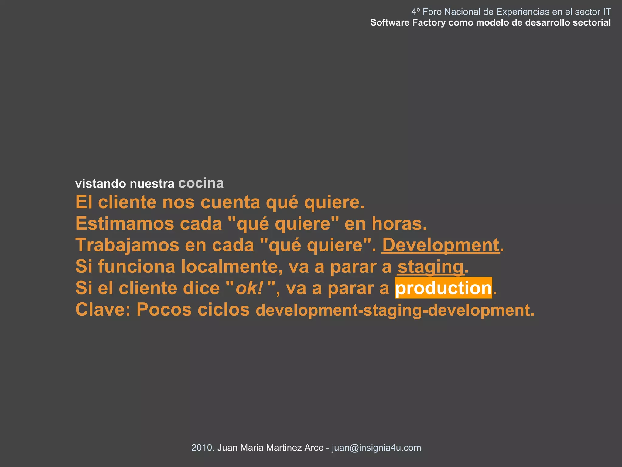 4º Foro Nacional de Experiencias en el sector IT
                                                         Software Factory como modelo de desarrollo sectorial




vistando nuestra cocina
El cliente nos cuenta qué quiere.
Estimamos cada "qué quiere" en horas.
Trabajamos en cada "qué quiere". Development.
Si funciona localmente, va a parar a staging.
Si el cliente dice "ok! ", va a parar a production.
Clave: Pocos ciclos development-staging-development.




                 2010. Juan Maria Martinez Arce - juan@insignia4u.com
 