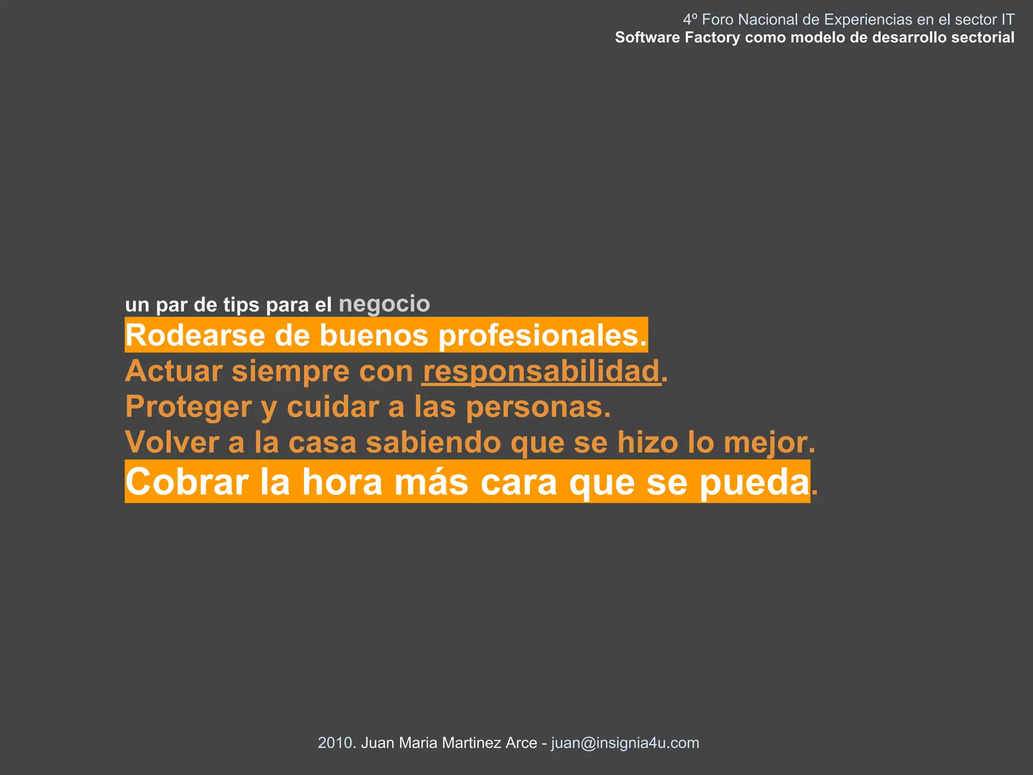 4º Foro Nacional de Experiencias en el sector IT
                                                          Software Factory como modelo de desarrollo sectorial




un par de tips para el negocio
Rodearse de buenos profesionales.
Actuar siempre con responsabilidad.
Proteger y cuidar a las personas.
Volver a la casa sabiendo que se hizo lo mejor.
Cobrar la hora más cara que se pueda.




                  2010. Juan Maria Martinez Arce - juan@insignia4u.com
 