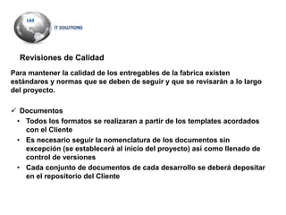 Revisiones de Calidad
Para mantener la calidad de los entregables de la fabrica existen
estándares y normas que se deben de seguir y que se revisarán a lo largo
del proyecto.
 Documentos
• Todos los formatos se realizaran a partir de los templates acordados
con el Cliente
• Es necesario seguir la nomenclatura de los documentos sin
excepción (se establecerá al inicio del proyecto) así como llenado de
control de versiones
• Cada conjunto de documentos de cada desarrollo se deberá depositar
en el repositorio del Cliente
 