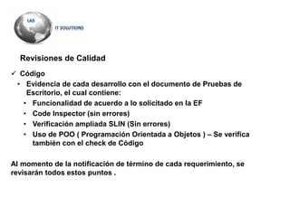 Revisiones de Calidad
 Código
• Evidencia de cada desarrollo con el documento de Pruebas de
Escritorio, el cual contiene:
• Funcionalidad de acuerdo a lo solicitado en la EF
• Code Inspector (sin errores)
• Verificación ampliada SLIN (Sin errores)
• Uso de POO ( Programación Orientada a Objetos ) – Se verifica
también con el check de Código
Al momento de la notificación de término de cada requerimiento, se
revisarán todos estos puntos .
 