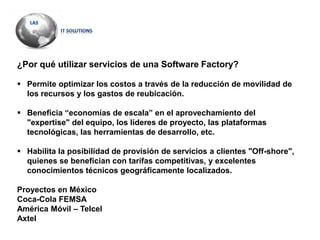 ¿Por qué utilizar servicios de una Software Factory?
 Permite optimizar los costos a través de la reducción de movilidad de
los recursos y los gastos de reubicación.
 Beneficia “economías de escala” en el aprovechamiento del
"expertise" del equipo, los líderes de proyecto, las plataformas
tecnológicas, las herramientas de desarrollo, etc.
 Habilita la posibilidad de provisión de servicios a clientes "Off-shore",
quienes se benefician con tarifas competitivas, y excelentes
conocimientos técnicos geográficamente localizados.
Proyectos en México
Coca-Cola FEMSA
América Móvil – Telcel
Axtel
 