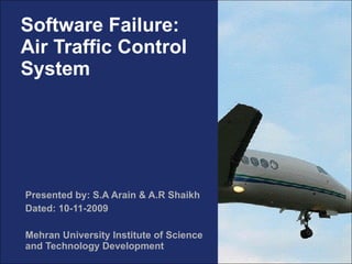Software Failure: Air Traffic Control System Presented by: S.A Arain & A.R Shaikh Dated: 10-11-2009 Mehran University Institute of Science and Technology Development 