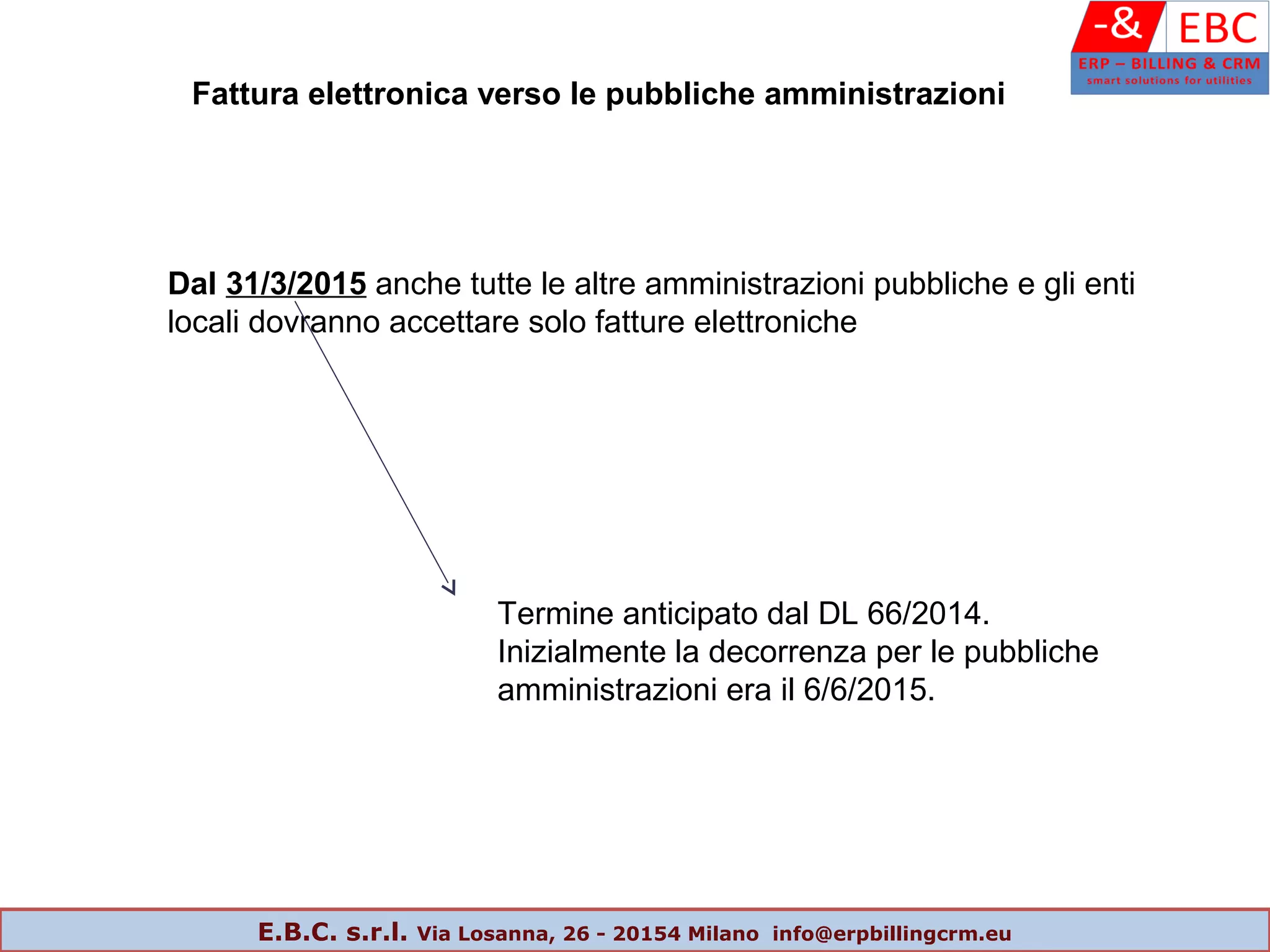 Dal 31/3/2015 anche tutte le altre amministrazioni pubbliche e gli enti
locali dovranno accettare solo fatture elettroniche
Fattura elettronica verso le pubbliche amministrazioni
Termine anticipato dal DL 66/2014.
Inizialmente la decorrenza per le pubbliche
amministrazioni era il 6/6/2015.
E.B.C. s.r.l. Via Losanna, 26 - 20154 Milano info@erpbillingcrm.eu
 