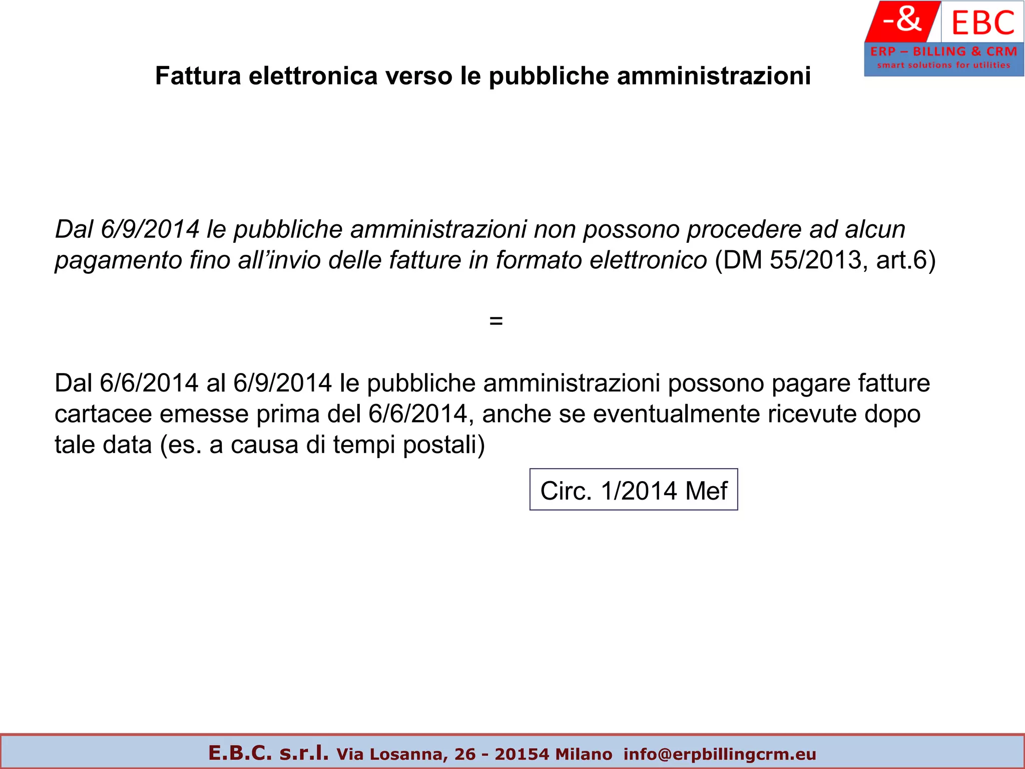 Dal 6/9/2014 le pubbliche amministrazioni non possono procedere ad alcun
pagamento fino all’invio delle fatture in formato elettronico (DM 55/2013, art.6)
=
Dal 6/6/2014 al 6/9/2014 le pubbliche amministrazioni possono pagare fatture
cartacee emesse prima del 6/6/2014, anche se eventualmente ricevute dopo
tale data (es. a causa di tempi postali)
Fattura elettronica verso le pubbliche amministrazioni
Circ. 1/2014 Mef
E.B.C. s.r.l. Via Losanna, 26 - 20154 Milano info@erpbillingcrm.eu
 
