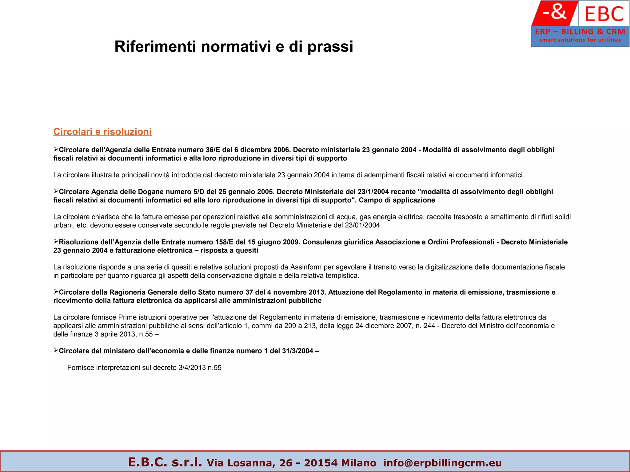 Circolari e risoluzioni
Circolare dell'Agenzia delle Entrate numero 36/E del 6 dicembre 2006. Decreto ministeriale 23 gennaio 2004 - Modalità di assolvimento degli obblighi
fiscali relativi ai documenti informatici e alla loro riproduzione in diversi tipi di supporto
La circolare illustra le principali novità introdotte dal decreto ministeriale 23 gennaio 2004 in tema di adempimenti fiscali relativi ai documenti informatici.
Circolare Agenzia delle Dogane numero 5/D del 25 gennaio 2005. Decreto Ministeriale del 23/1/2004 recante "modalità di assolvimento degli obblighi
fiscali relativi ai documenti informatici ed alla loro riproduzione in diversi tipi di supporto". Campo di applicazione
La circolare chiarisce che le fatture emesse per operazioni relative alle somministrazioni di acqua, gas energia elettrica, raccolta trasposto e smaltimento di rifiuti solidi
urbani, etc. devono essere conservate secondo le regole previste nel Decreto Ministeriale del 23/01/2004.
Risoluzione dell’Agenzia delle Entrate numero 158/E del 15 giugno 2009. Consulenza giuridica Associazione e Ordini Professionali - Decreto Ministeriale
23 gennaio 2004 e fatturazione elettronica – risposta a quesiti
La risoluzione risponde a una serie di quesiti e relative soluzioni proposti da Assinform per agevolare il transito verso la digitalizzazione della documentazione fiscale
in particolare per quanto riguarda gli aspetti della conservazione digitale e della relativa tempistica.
Circolare della Ragioneria Generale dello Stato numero 37 del 4 novembre 2013. Attuazione del Regolamento in materia di emissione, trasmissione e
ricevimento della fattura elettronica da applicarsi alle amministrazioni pubbliche
La circolare fornisce Prime istruzioni operative per l'attuazione del Regolamento in materia di emissione, trasmissione e ricevimento della fattura elettronica da
applicarsi alle amministrazioni pubbliche ai sensi dell’articolo 1, commi da 209 a 213, della legge 24 dicembre 2007, n. 244 - Decreto del Ministro dell’economia e
delle finanze 3 aprile 2013, n.55 –
Circolare del ministero dell’economia e delle finanze numero 1 del 31/3/2004 –
Fornisce interpretazioni sul decreto 3/4/2013 n.55
Riferimenti normativi e di prassi
E.B.C. s.r.l. Via Losanna, 26 - 20154 Milano info@erpbillingcrm.eu
 