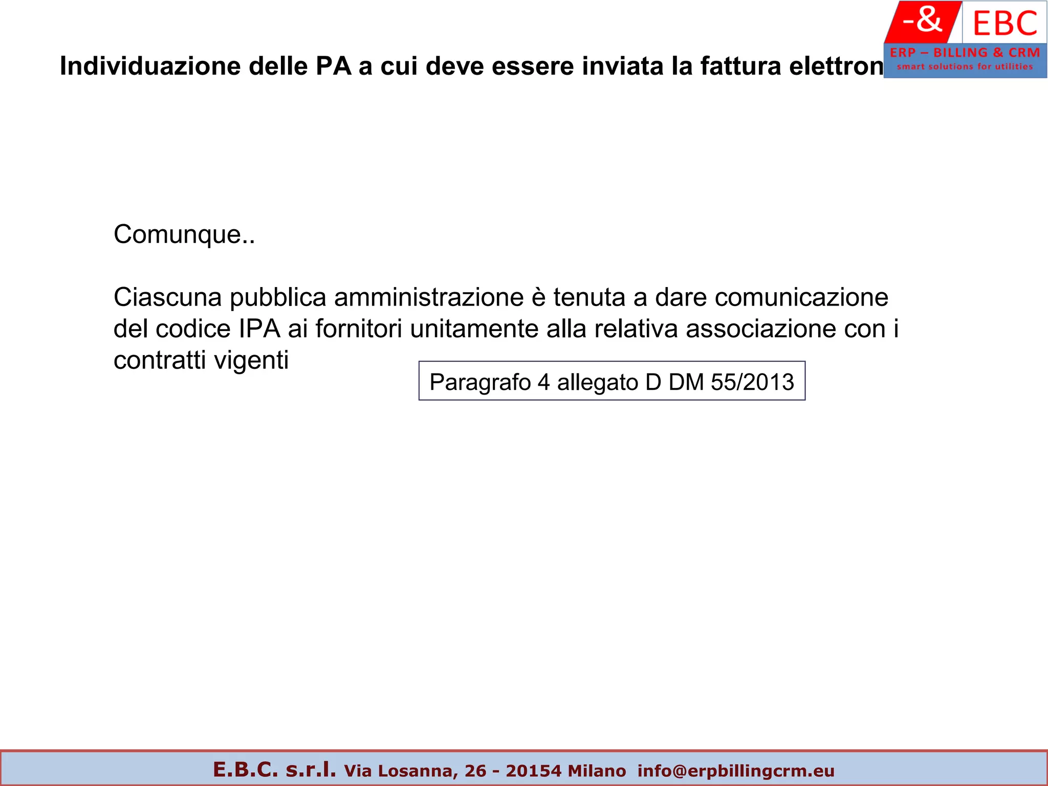 Comunque..
Ciascuna pubblica amministrazione è tenuta a dare comunicazione
del codice IPA ai fornitori unitamente alla relativa associazione con i
contratti vigenti
Individuazione delle PA a cui deve essere inviata la fattura elettronica
Paragrafo 4 allegato D DM 55/2013
E.B.C. s.r.l. Via Losanna, 26 - 20154 Milano info@erpbillingcrm.eu
 