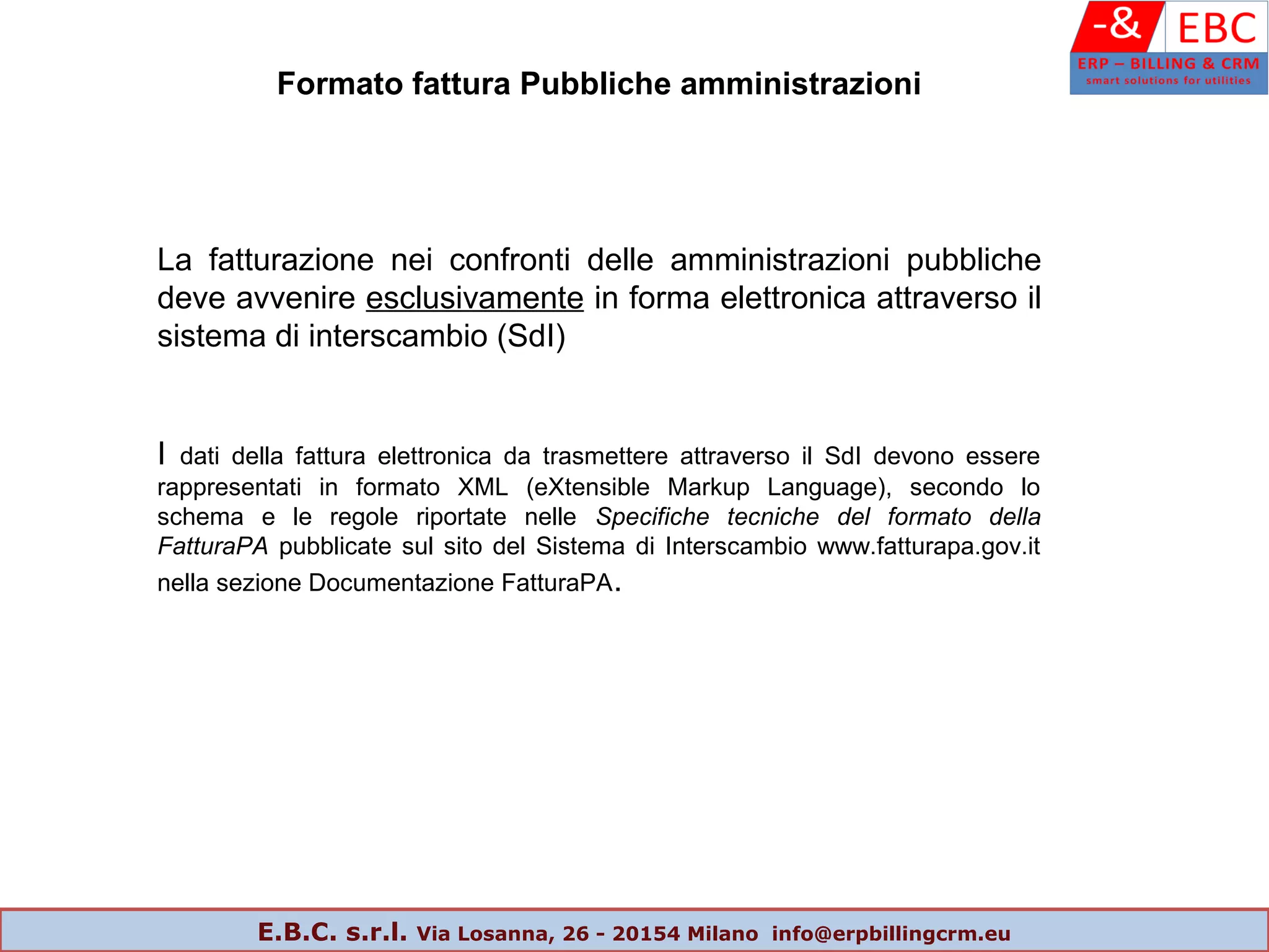 La fatturazione nei confronti delle amministrazioni pubbliche
deve avvenire esclusivamente in forma elettronica attraverso il
sistema di interscambio (SdI)
I dati della fattura elettronica da trasmettere attraverso il SdI devono essere
rappresentati in formato XML (eXtensible Markup Language), secondo lo
schema e le regole riportate nelle Specifiche tecniche del formato della
FatturaPA pubblicate sul sito del Sistema di Interscambio www.fatturapa.gov.it
nella sezione Documentazione FatturaPA.
Formato fattura Pubbliche amministrazioni
E.B.C. s.r.l. Via Losanna, 26 - 20154 Milano info@erpbillingcrm.eu
 