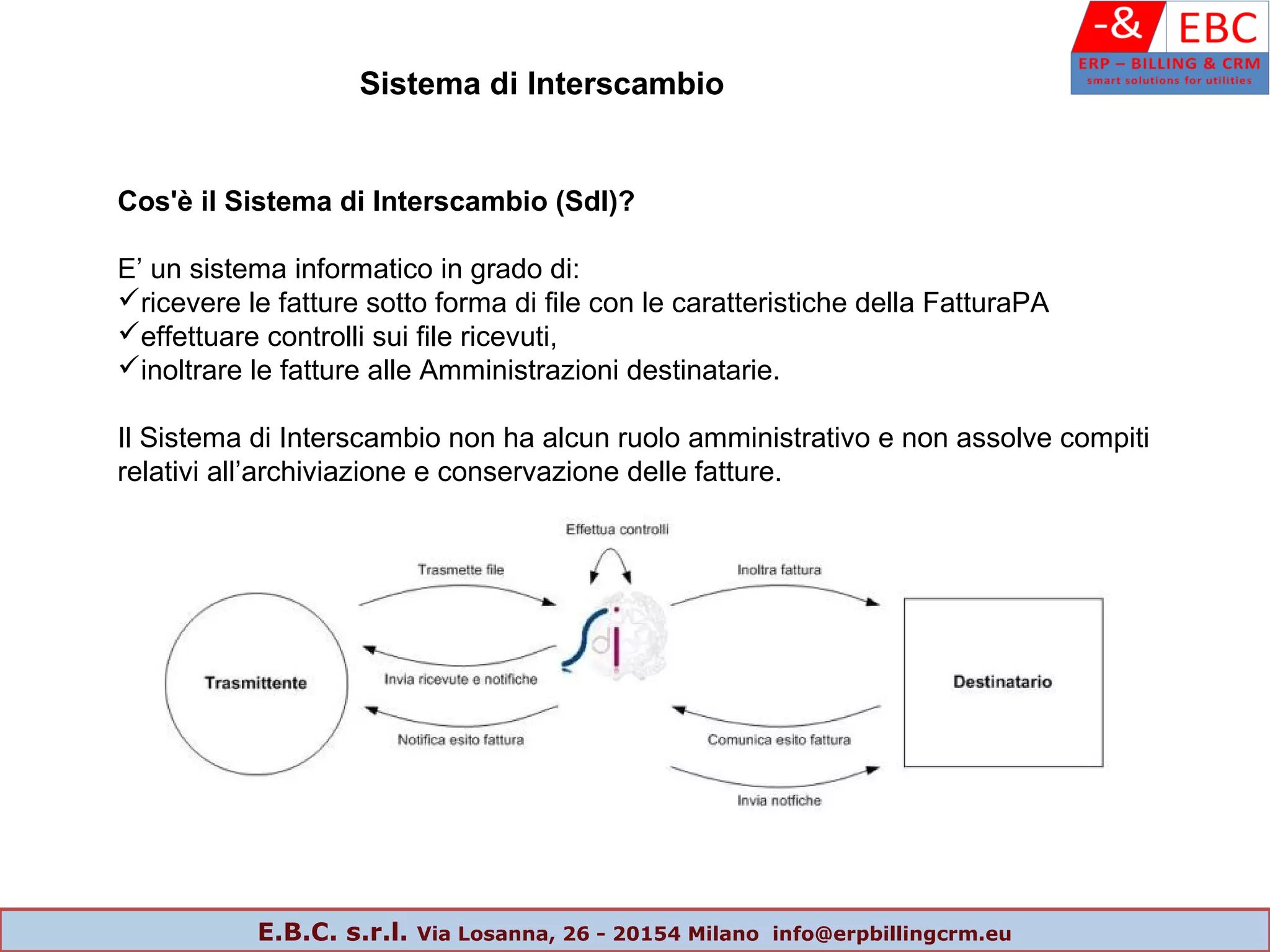 Cos'è il Sistema di Interscambio (SdI)?
E’ un sistema informatico in grado di:
ricevere le fatture sotto forma di file con le caratteristiche della FatturaPA
effettuare controlli sui file ricevuti,
inoltrare le fatture alle Amministrazioni destinatarie.
Il Sistema di Interscambio non ha alcun ruolo amministrativo e non assolve compiti
relativi all’archiviazione e conservazione delle fatture.
Sistema di Interscambio
E.B.C. s.r.l. Via Losanna, 26 - 20154 Milano info@erpbillingcrm.eu
 