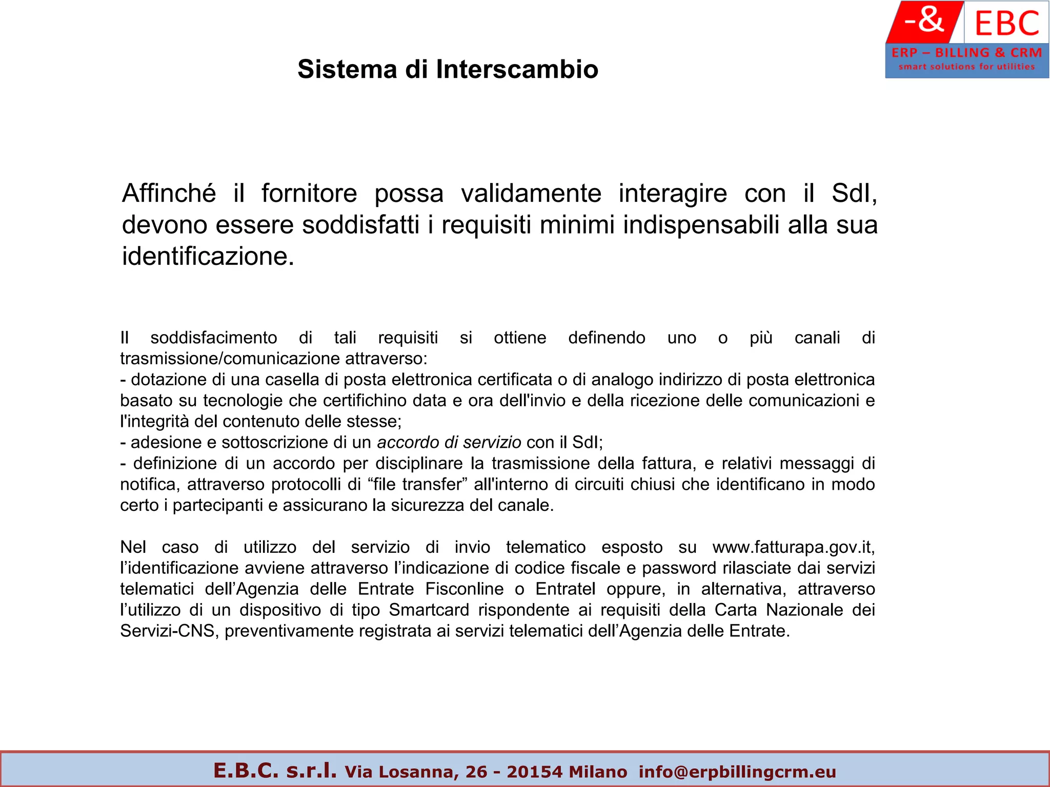 Affinché il fornitore possa validamente interagire con il SdI,
devono essere soddisfatti i requisiti minimi indispensabili alla sua
identificazione.
Il soddisfacimento di tali requisiti si ottiene definendo uno o più canali di
trasmissione/comunicazione attraverso:
- dotazione di una casella di posta elettronica certificata o di analogo indirizzo di posta elettronica
basato su tecnologie che certifichino data e ora dell'invio e della ricezione delle comunicazioni e
l'integrità del contenuto delle stesse;
- adesione e sottoscrizione di un accordo di servizio con il SdI;
- definizione di un accordo per disciplinare la trasmissione della fattura, e relativi messaggi di
notifica, attraverso protocolli di “file transfer” all'interno di circuiti chiusi che identificano in modo
certo i partecipanti e assicurano la sicurezza del canale.
Nel caso di utilizzo del servizio di invio telematico esposto su www.fatturapa.gov.it,
l’identificazione avviene attraverso l’indicazione di codice fiscale e password rilasciate dai servizi
telematici dell’Agenzia delle Entrate Fisconline o Entratel oppure, in alternativa, attraverso
l’utilizzo di un dispositivo di tipo Smartcard rispondente ai requisiti della Carta Nazionale dei
Servizi-CNS, preventivamente registrata ai servizi telematici dell’Agenzia delle Entrate.
Sistema di Interscambio
E.B.C. s.r.l. Via Losanna, 26 - 20154 Milano info@erpbillingcrm.eu
 
