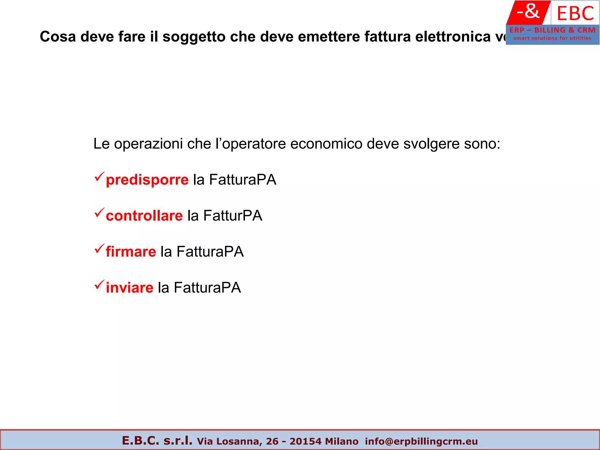 Le operazioni che l’operatore economico deve svolgere sono:
predisporre la FatturaPA
controllare la FatturPA
firmare la FatturaPA
inviare la FatturaPA
Cosa deve fare il soggetto che deve emettere fattura elettronica verso la PA
E.B.C. s.r.l. Via Losanna, 26 - 20154 Milano info@erpbillingcrm.eu
 