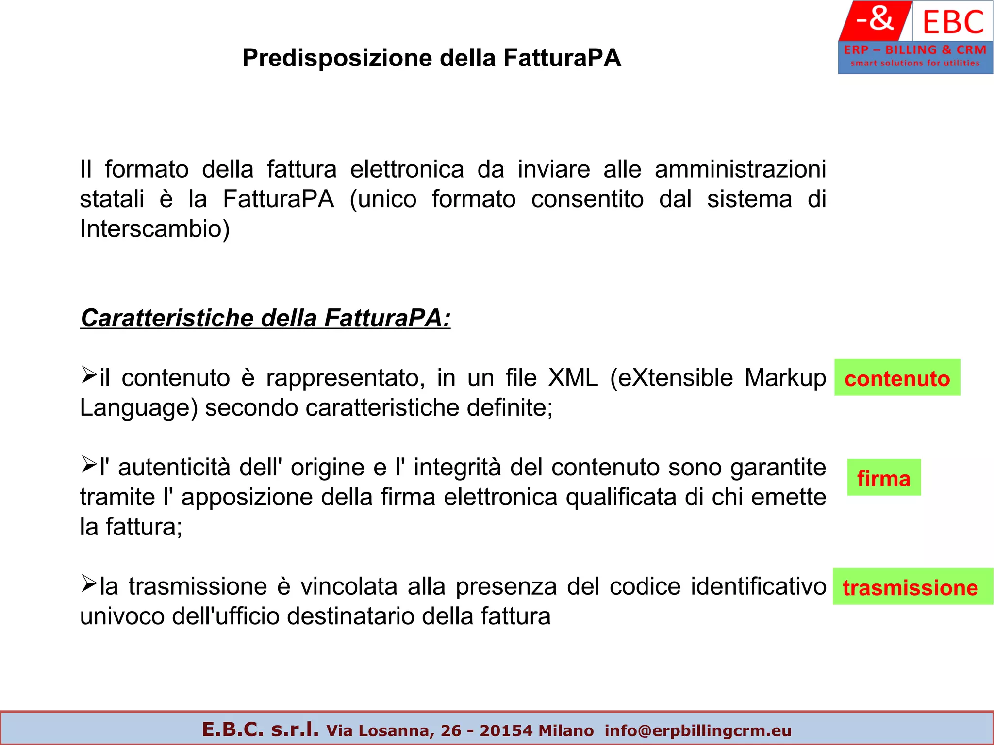 Il formato della fattura elettronica da inviare alle amministrazioni
statali è la FatturaPA (unico formato consentito dal sistema di
Interscambio)
Caratteristiche della FatturaPA:
il contenuto è rappresentato, in un file XML (eXtensible Markup
Language) secondo caratteristiche definite;
l' autenticità dell' origine e l' integrità del contenuto sono garantite
tramite l' apposizione della firma elettronica qualificata di chi emette
la fattura;
la trasmissione è vincolata alla presenza del codice identificativo
univoco dell'ufficio destinatario della fattura
Predisposizione della FatturaPA
contenuto
firma
trasmissione
E.B.C. s.r.l. Via Losanna, 26 - 20154 Milano info@erpbillingcrm.eu
 