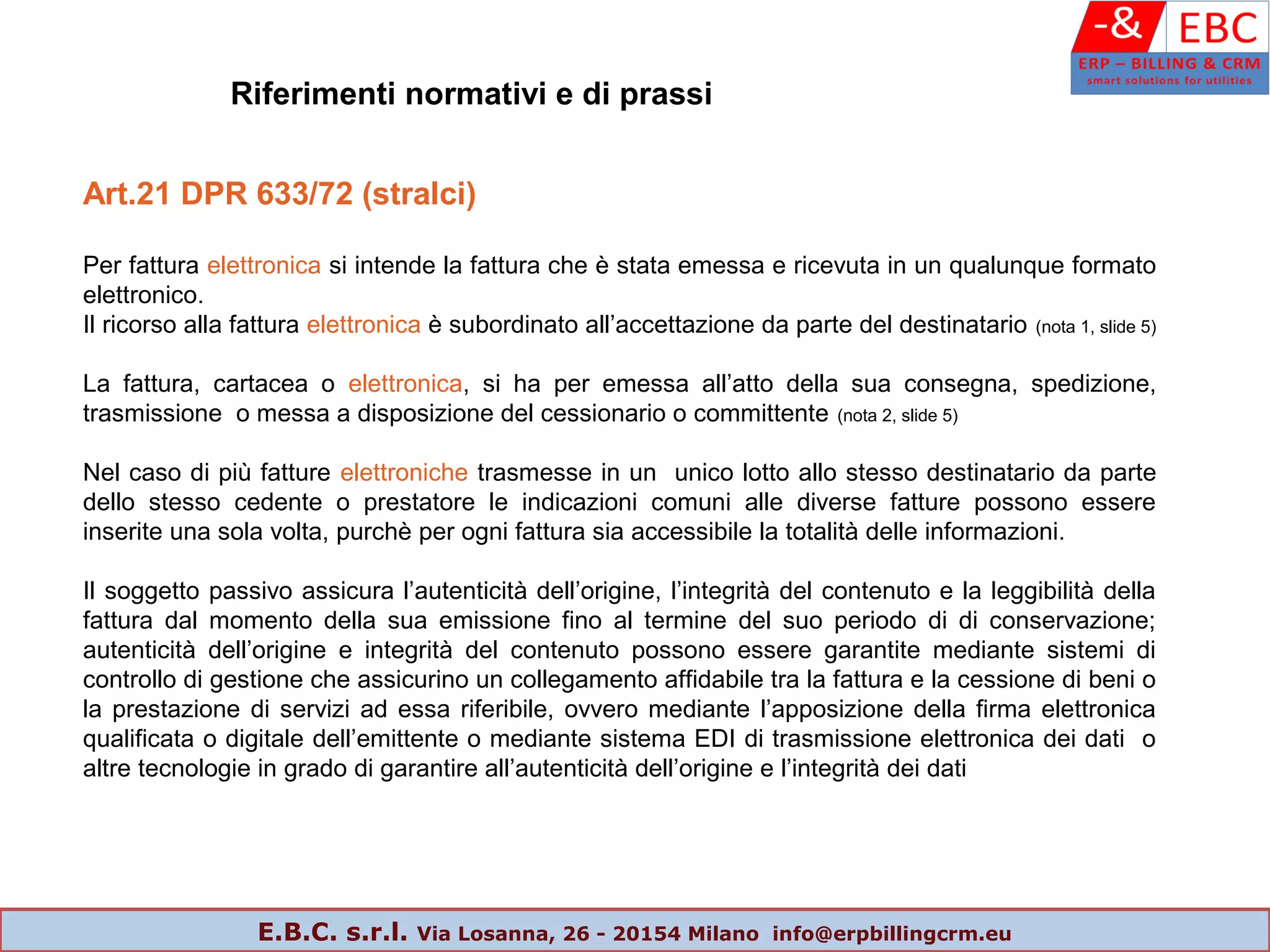 Art.21 DPR 633/72 (stralci)
Per fattura elettronica si intende la fattura che è stata emessa e ricevuta in un qualunque formato
elettronico.
Il ricorso alla fattura elettronica è subordinato all’accettazione da parte del destinatario (nota 1, slide 5)
La fattura, cartacea o elettronica, si ha per emessa all’atto della sua consegna, spedizione,
trasmissione o messa a disposizione del cessionario o committente (nota 2, slide 5)
Nel caso di più fatture elettroniche trasmesse in un unico lotto allo stesso destinatario da parte
dello stesso cedente o prestatore le indicazioni comuni alle diverse fatture possono essere
inserite una sola volta, purchè per ogni fattura sia accessibile la totalità delle informazioni.
Il soggetto passivo assicura l’autenticità dell’origine, l’integrità del contenuto e la leggibilità della
fattura dal momento della sua emissione fino al termine del suo periodo di di conservazione;
autenticità dell’origine e integrità del contenuto possono essere garantite mediante sistemi di
controllo di gestione che assicurino un collegamento affidabile tra la fattura e la cessione di beni o
la prestazione di servizi ad essa riferibile, ovvero mediante l’apposizione della firma elettronica
qualificata o digitale dell’emittente o mediante sistema EDI di trasmissione elettronica dei dati o
altre tecnologie in grado di garantire all’autenticità dell’origine e l’integrità dei dati
Riferimenti normativi e di prassi
E.B.C. s.r.l. Via Losanna, 26 - 20154 Milano info@erpbillingcrm.eu
 