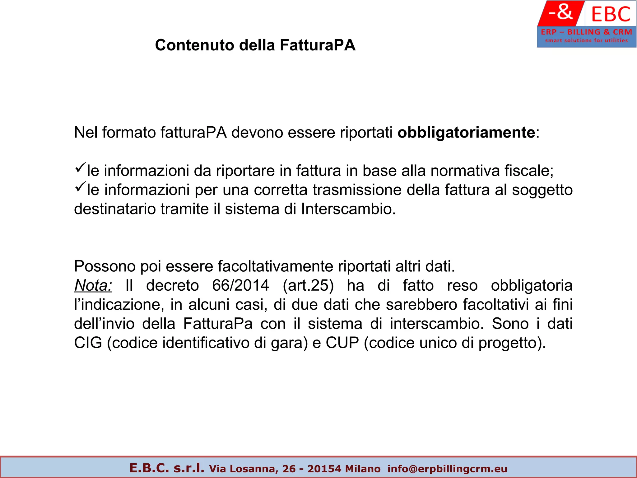 Contenuto della FatturaPA
Nel formato fatturaPA devono essere riportati obbligatoriamente:
le informazioni da riportare in fattura in base alla normativa fiscale;
le informazioni per una corretta trasmissione della fattura al soggetto
destinatario tramite il sistema di Interscambio.
Possono poi essere facoltativamente riportati altri dati.
Nota: Il decreto 66/2014 (art.25) ha di fatto reso obbligatoria
l’indicazione, in alcuni casi, di due dati che sarebbero facoltativi ai fini
dell’invio della FatturaPa con il sistema di interscambio. Sono i dati
CIG (codice identificativo di gara) e CUP (codice unico di progetto).
E.B.C. s.r.l. Via Losanna, 26 - 20154 Milano info@erpbillingcrm.eu
 