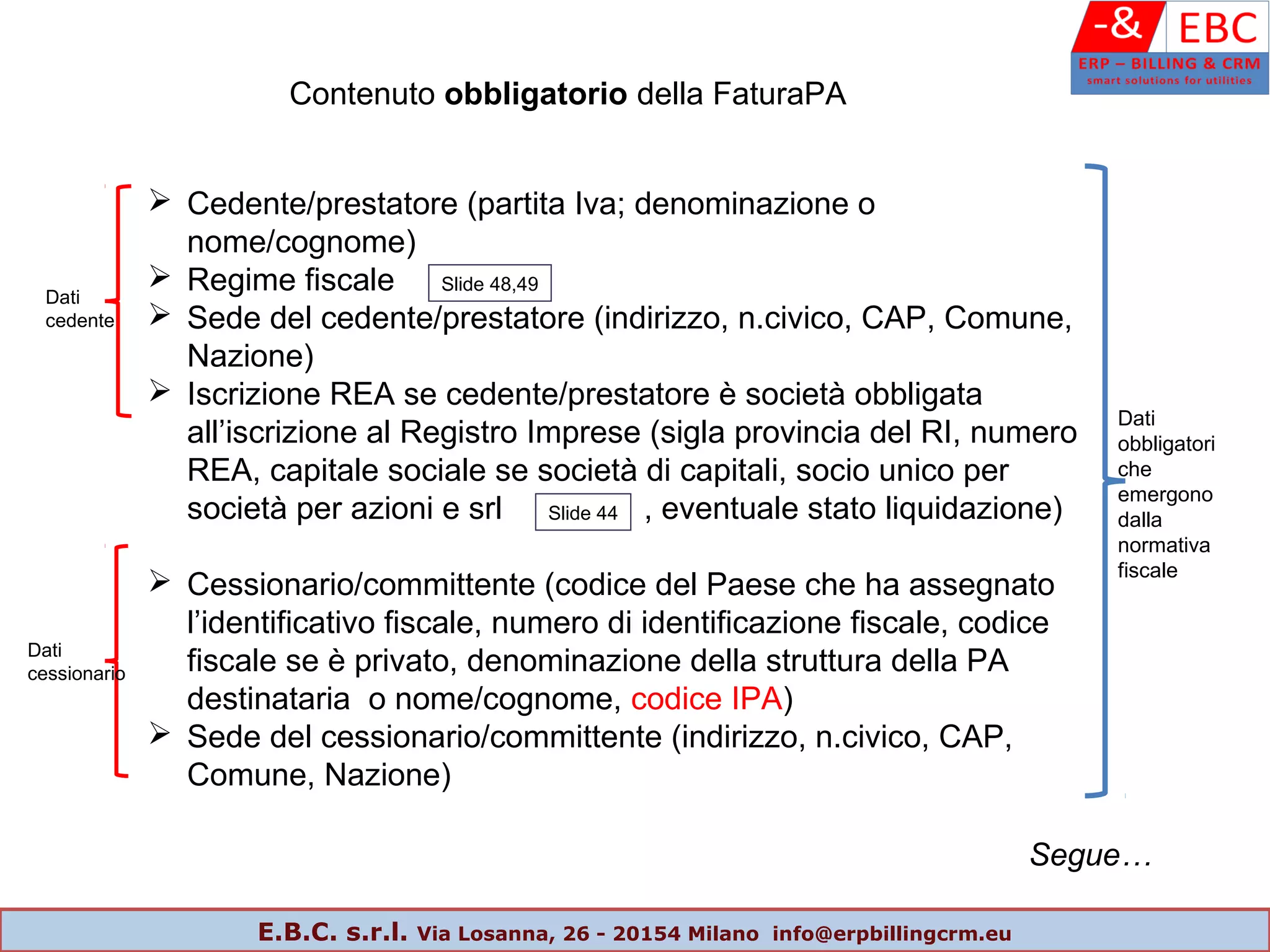 Contenuto obbligatorio della FaturaPA
 Cedente/prestatore (partita Iva; denominazione o
nome/cognome)
 Regime fiscale
 Sede del cedente/prestatore (indirizzo, n.civico, CAP, Comune,
Nazione)
 Iscrizione REA se cedente/prestatore è società obbligata
all’iscrizione al Registro Imprese (sigla provincia del RI, numero
REA, capitale sociale se società di capitali, socio unico per
società per azioni e srl , eventuale stato liquidazione)
 Cessionario/committente (codice del Paese che ha assegnato
l’identificativo fiscale, numero di identificazione fiscale, codice
fiscale se è privato, denominazione della struttura della PA
destinataria o nome/cognome, codice IPA)
 Sede del cessionario/committente (indirizzo, n.civico, CAP,
Comune, Nazione)
Segue…
Dati
cedente
Dati
cessionario
Dati
obbligatori
che
emergono
dalla
normativa
fiscale
Slide 48,49
Slide 44
E.B.C. s.r.l. Via Losanna, 26 - 20154 Milano info@erpbillingcrm.eu
 