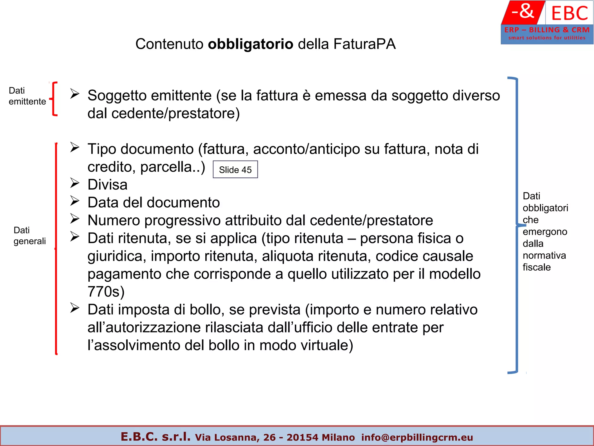 Contenuto obbligatorio della FaturaPA
 Soggetto emittente (se la fattura è emessa da soggetto diverso
dal cedente/prestatore)
 Tipo documento (fattura, acconto/anticipo su fattura, nota di
credito, parcella..)
 Divisa
 Data del documento
 Numero progressivo attribuito dal cedente/prestatore
 Dati ritenuta, se si applica (tipo ritenuta – persona fisica o
giuridica, importo ritenuta, aliquota ritenuta, codice causale
pagamento che corrisponde a quello utilizzato per il modello
770s)
 Dati imposta di bollo, se prevista (importo e numero relativo
all’autorizzazione rilasciata dall’ufficio delle entrate per
l’assolvimento del bollo in modo virtuale)
Dati
generali
Dati
emittente
Dati
obbligatori
che
emergono
dalla
normativa
fiscale
Slide 45
E.B.C. s.r.l. Via Losanna, 26 - 20154 Milano info@erpbillingcrm.eu
 