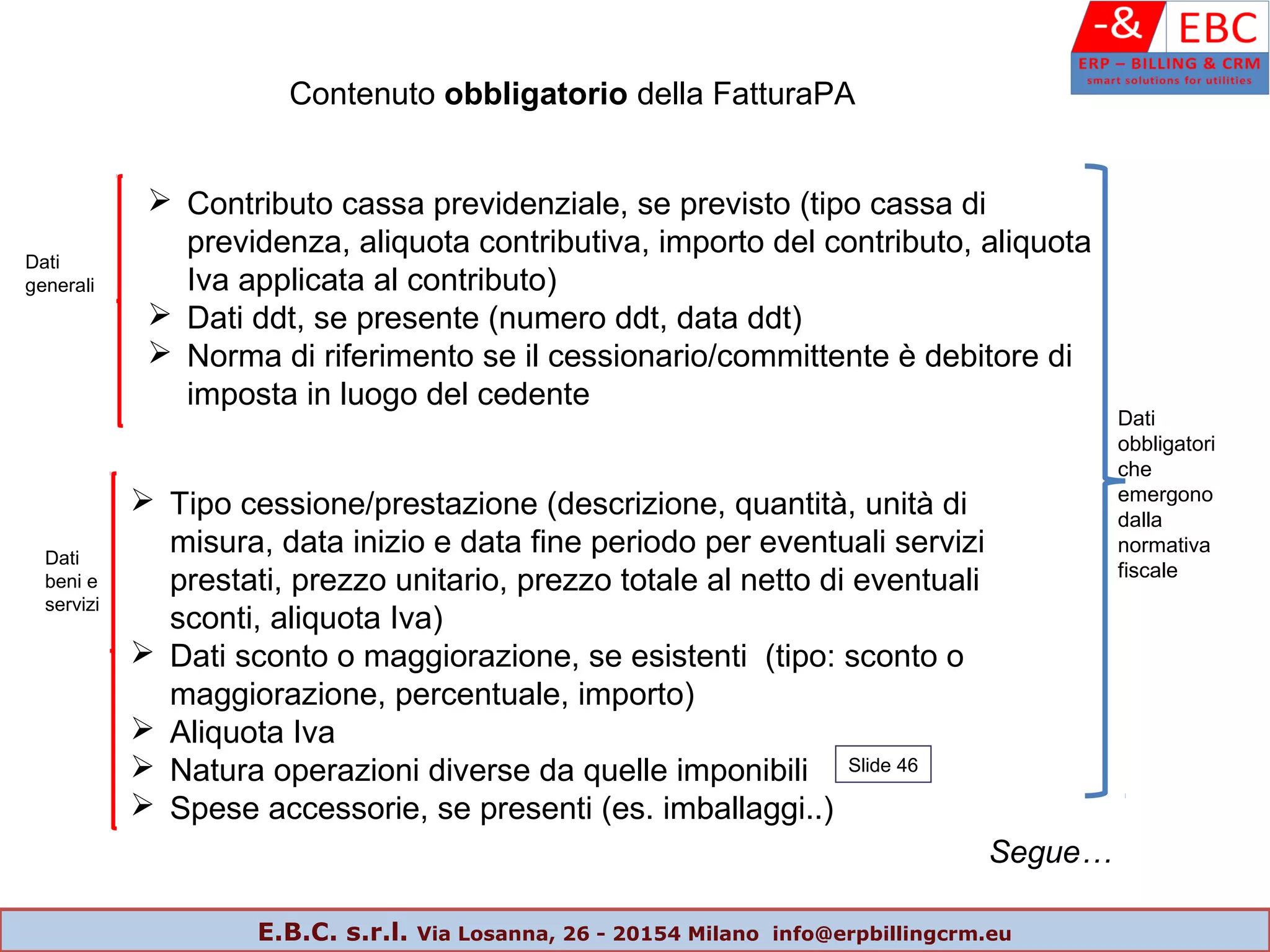 Contenuto obbligatorio della FatturaPA
 Contributo cassa previdenziale, se previsto (tipo cassa di
previdenza, aliquota contributiva, importo del contributo, aliquota
Iva applicata al contributo)
 Dati ddt, se presente (numero ddt, data ddt)
 Norma di riferimento se il cessionario/committente è debitore di
imposta in luogo del cedente
Dati
generali
 Tipo cessione/prestazione (descrizione, quantità, unità di
misura, data inizio e data fine periodo per eventuali servizi
prestati, prezzo unitario, prezzo totale al netto di eventuali
sconti, aliquota Iva)
 Dati sconto o maggiorazione, se esistenti (tipo: sconto o
maggiorazione, percentuale, importo)
 Aliquota Iva
 Natura operazioni diverse da quelle imponibili
 Spese accessorie, se presenti (es. imballaggi..)
Dati
beni e
servizi
Segue…
Dati
obbligatori
che
emergono
dalla
normativa
fiscale
Slide 46
E.B.C. s.r.l. Via Losanna, 26 - 20154 Milano info@erpbillingcrm.eu
 