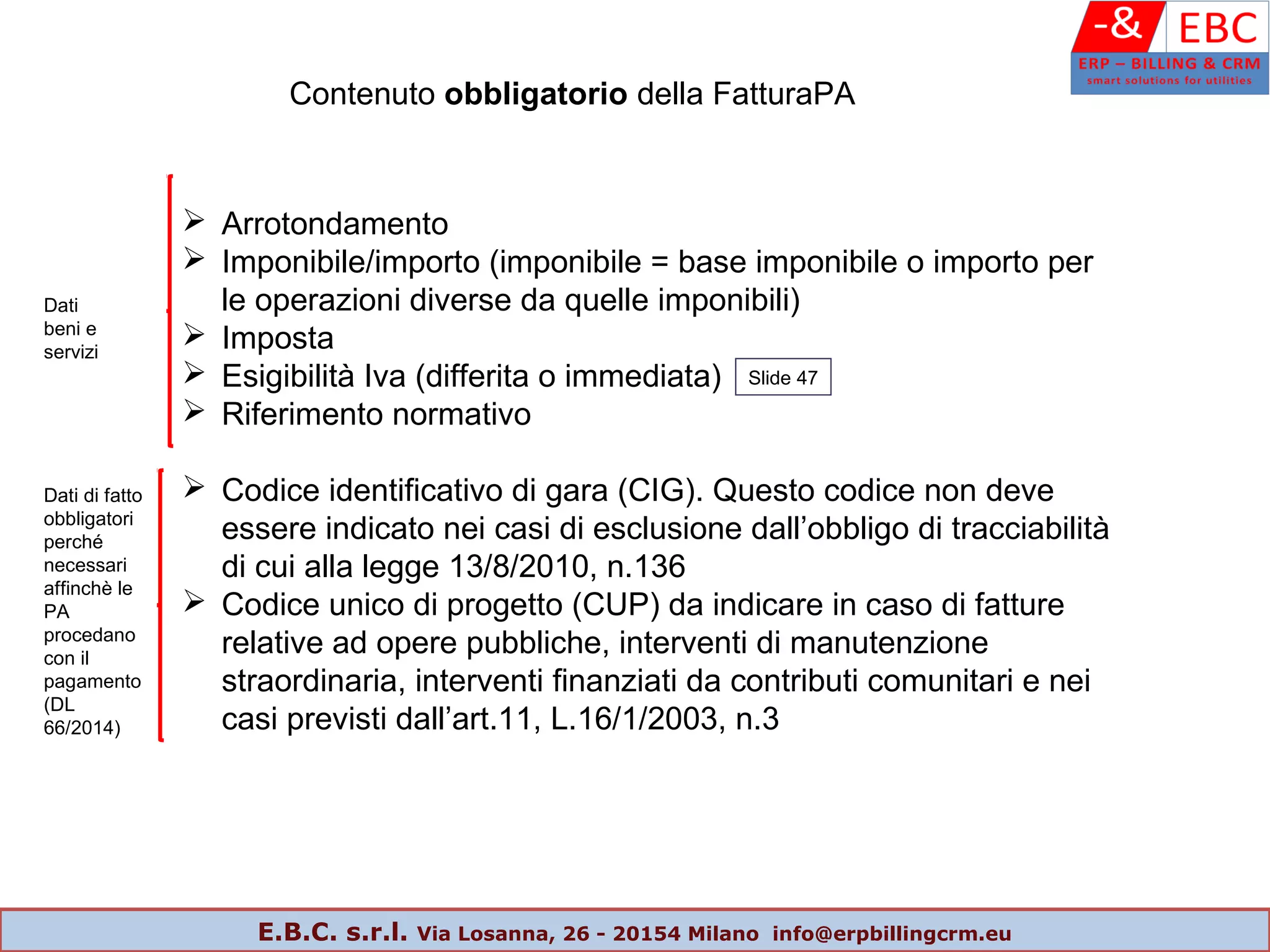 Contenuto obbligatorio della FatturaPA
 Arrotondamento
 Imponibile/importo (imponibile = base imponibile o importo per
le operazioni diverse da quelle imponibili)
 Imposta
 Esigibilità Iva (differita o immediata)
 Riferimento normativo
 Codice identificativo di gara (CIG). Questo codice non deve
essere indicato nei casi di esclusione dall’obbligo di tracciabilità
di cui alla legge 13/8/2010, n.136
 Codice unico di progetto (CUP) da indicare in caso di fatture
relative ad opere pubbliche, interventi di manutenzione
straordinaria, interventi finanziati da contributi comunitari e nei
casi previsti dall’art.11, L.16/1/2003, n.3
Dati
beni e
servizi
Slide 47
Dati di fatto
obbligatori
perché
necessari
affinchè le
PA
procedano
con il
pagamento
(DL
66/2014)
E.B.C. s.r.l. Via Losanna, 26 - 20154 Milano info@erpbillingcrm.eu
 