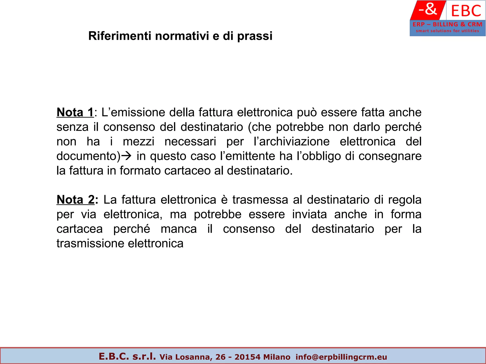 Nota 1: L’emissione della fattura elettronica può essere fatta anche
senza il consenso del destinatario (che potrebbe non darlo perché
non ha i mezzi necessari per l’archiviazione elettronica del
documento) in questo caso l’emittente ha l’obbligo di consegnare
la fattura in formato cartaceo al destinatario.
Nota 2: La fattura elettronica è trasmessa al destinatario di regola
per via elettronica, ma potrebbe essere inviata anche in forma
cartacea perché manca il consenso del destinatario per la
trasmissione elettronica
Riferimenti normativi e di prassi
E.B.C. s.r.l. Via Losanna, 26 - 20154 Milano info@erpbillingcrm.eu
 