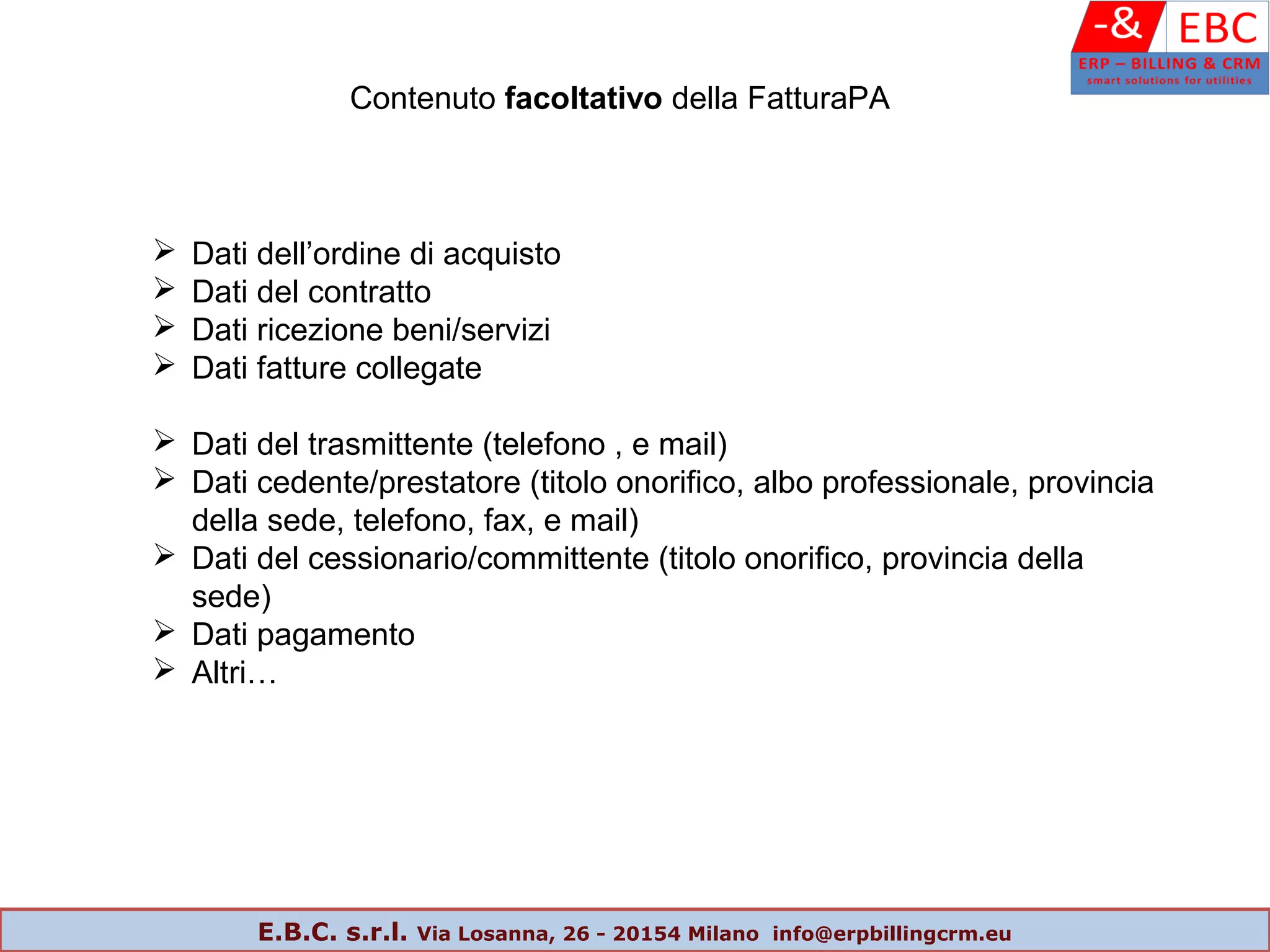 Contenuto facoltativo della FatturaPA
 Dati dell’ordine di acquisto
 Dati del contratto
 Dati ricezione beni/servizi
 Dati fatture collegate
 Dati del trasmittente (telefono , e mail)
 Dati cedente/prestatore (titolo onorifico, albo professionale, provincia
della sede, telefono, fax, e mail)
 Dati del cessionario/committente (titolo onorifico, provincia della
sede)
 Dati pagamento
 Altri…
E.B.C. s.r.l. Via Losanna, 26 - 20154 Milano info@erpbillingcrm.eu
 