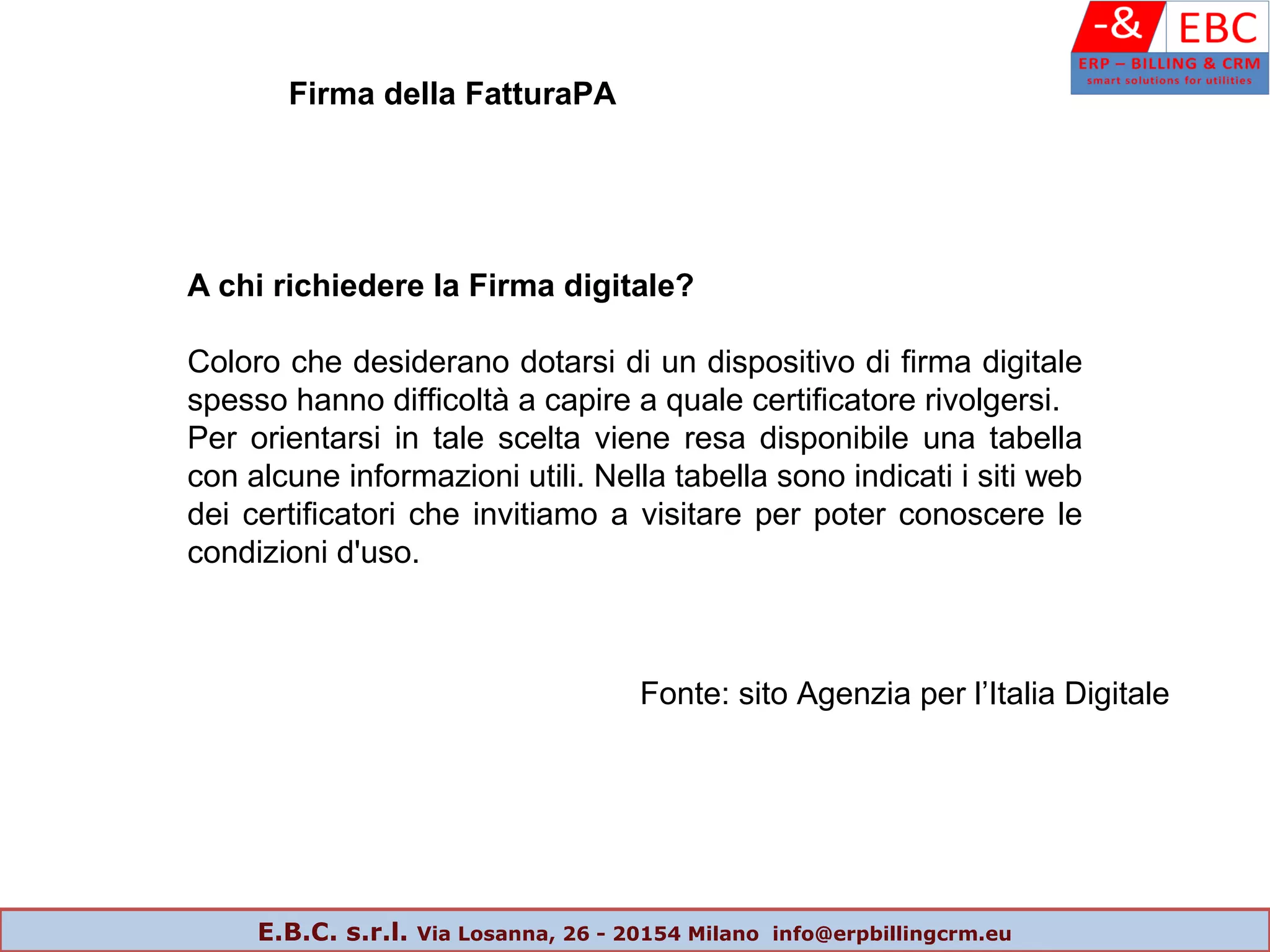 A chi richiedere la Firma digitale?
Coloro che desiderano dotarsi di un dispositivo di firma digitale
spesso hanno difficoltà a capire a quale certificatore rivolgersi.
Per orientarsi in tale scelta viene resa disponibile una tabella
con alcune informazioni utili. Nella tabella sono indicati i siti web
dei certificatori che invitiamo a visitare per poter conoscere le
condizioni d'uso.
Fonte: sito Agenzia per l’Italia Digitale
Firma della FatturaPA
E.B.C. s.r.l. Via Losanna, 26 - 20154 Milano info@erpbillingcrm.eu
 