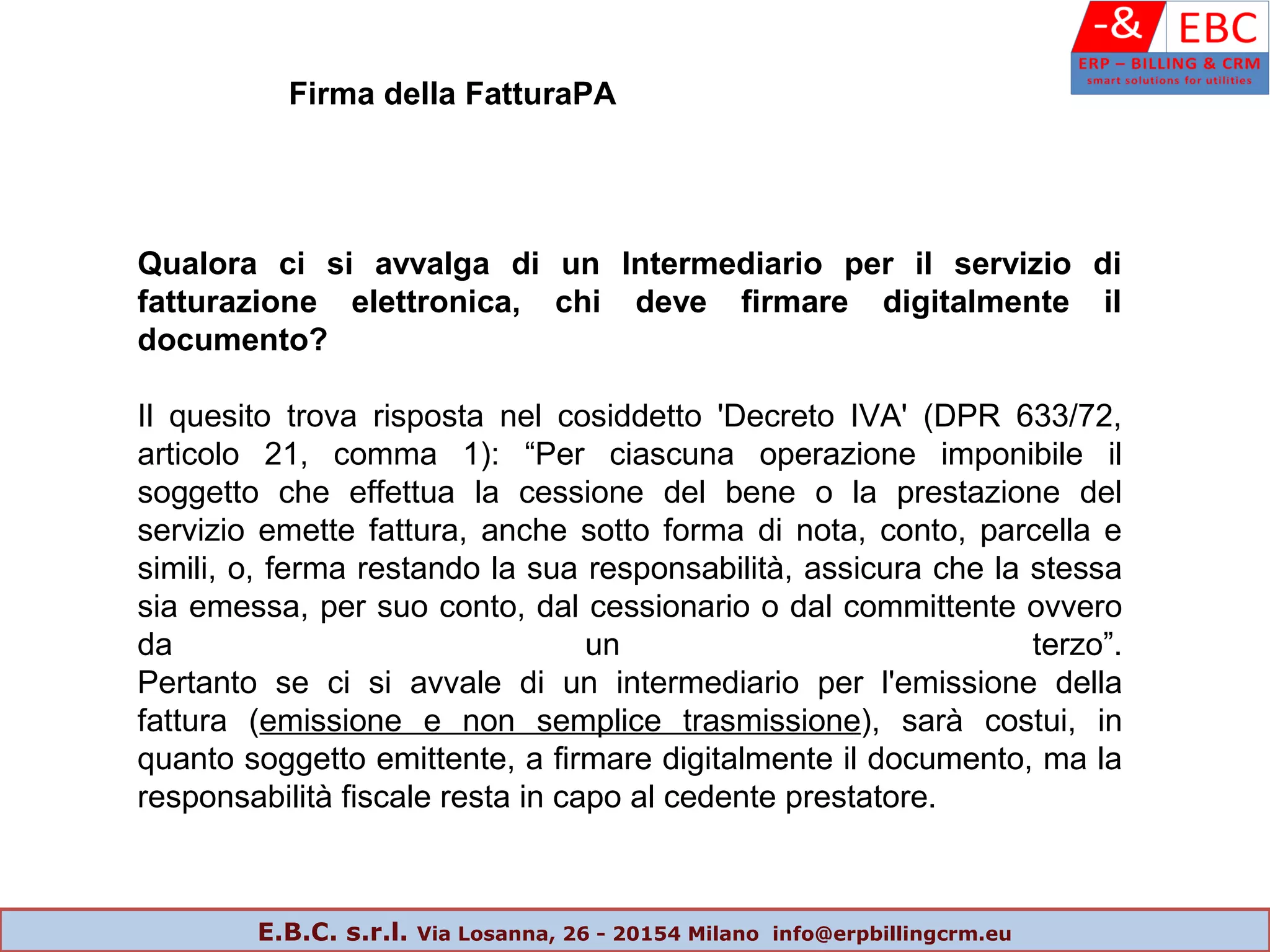 Qualora ci si avvalga di un Intermediario per il servizio di
fatturazione elettronica, chi deve firmare digitalmente il
documento?
Il quesito trova risposta nel cosiddetto 'Decreto IVA' (DPR 633/72,
articolo 21, comma 1): “Per ciascuna operazione imponibile il
soggetto che effettua la cessione del bene o la prestazione del
servizio emette fattura, anche sotto forma di nota, conto, parcella e
simili, o, ferma restando la sua responsabilità, assicura che la stessa
sia emessa, per suo conto, dal cessionario o dal committente ovvero
da un terzo”.
Pertanto se ci si avvale di un intermediario per l'emissione della
fattura (emissione e non semplice trasmissione), sarà costui, in
quanto soggetto emittente, a firmare digitalmente il documento, ma la
responsabilità fiscale resta in capo al cedente prestatore.
Firma della FatturaPA
E.B.C. s.r.l. Via Losanna, 26 - 20154 Milano info@erpbillingcrm.eu
 