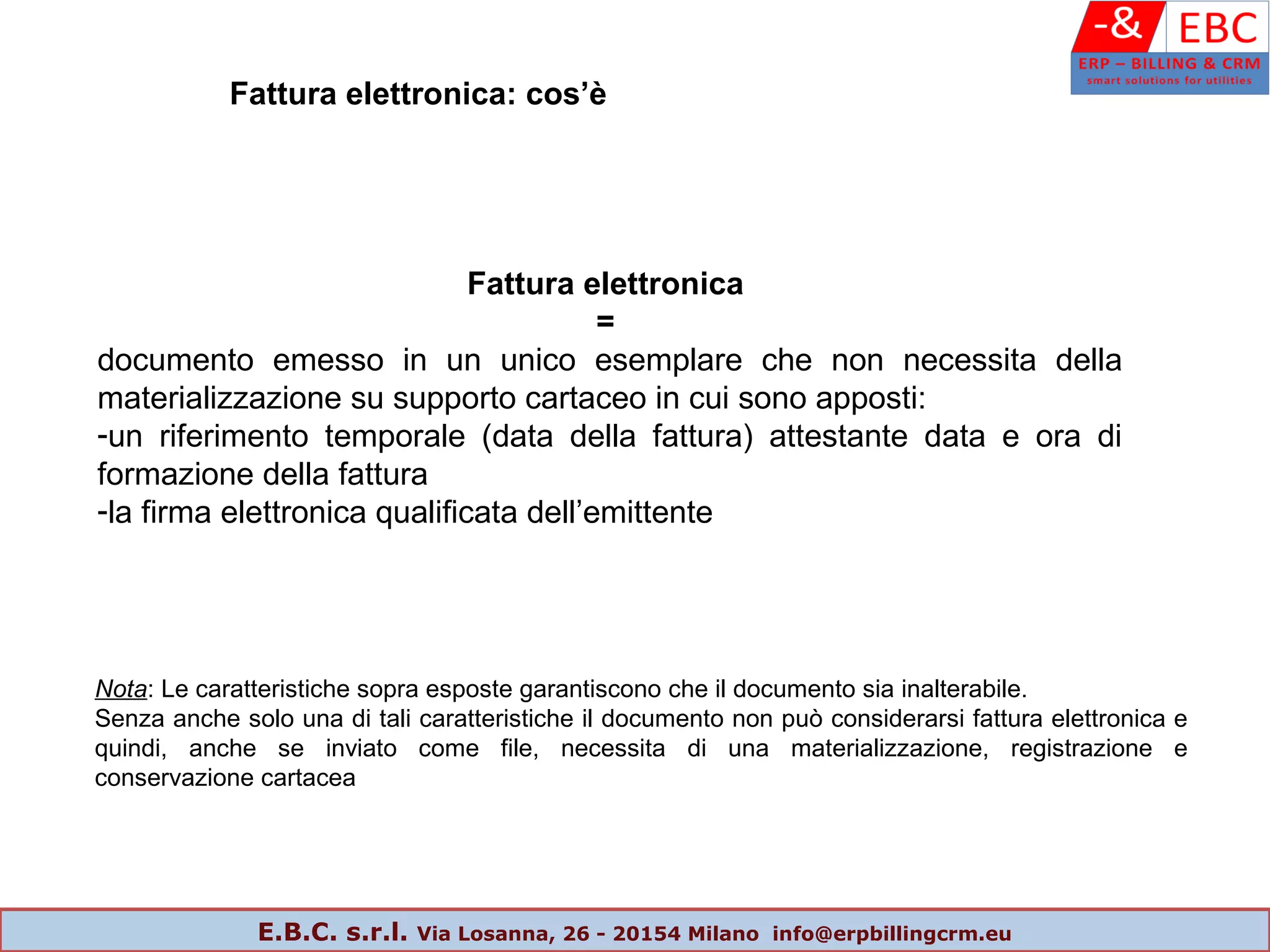 Fattura elettronica
=
documento emesso in un unico esemplare che non necessita della
materializzazione su supporto cartaceo in cui sono apposti:
-un riferimento temporale (data della fattura) attestante data e ora di
formazione della fattura
-la firma elettronica qualificata dell’emittente
Nota: Le caratteristiche sopra esposte garantiscono che il documento sia inalterabile.
Senza anche solo una di tali caratteristiche il documento non può considerarsi fattura elettronica e
quindi, anche se inviato come file, necessita di una materializzazione, registrazione e
conservazione cartacea
Fattura elettronica: cos’è
E.B.C. s.r.l. Via Losanna, 26 - 20154 Milano info@erpbillingcrm.eu
 