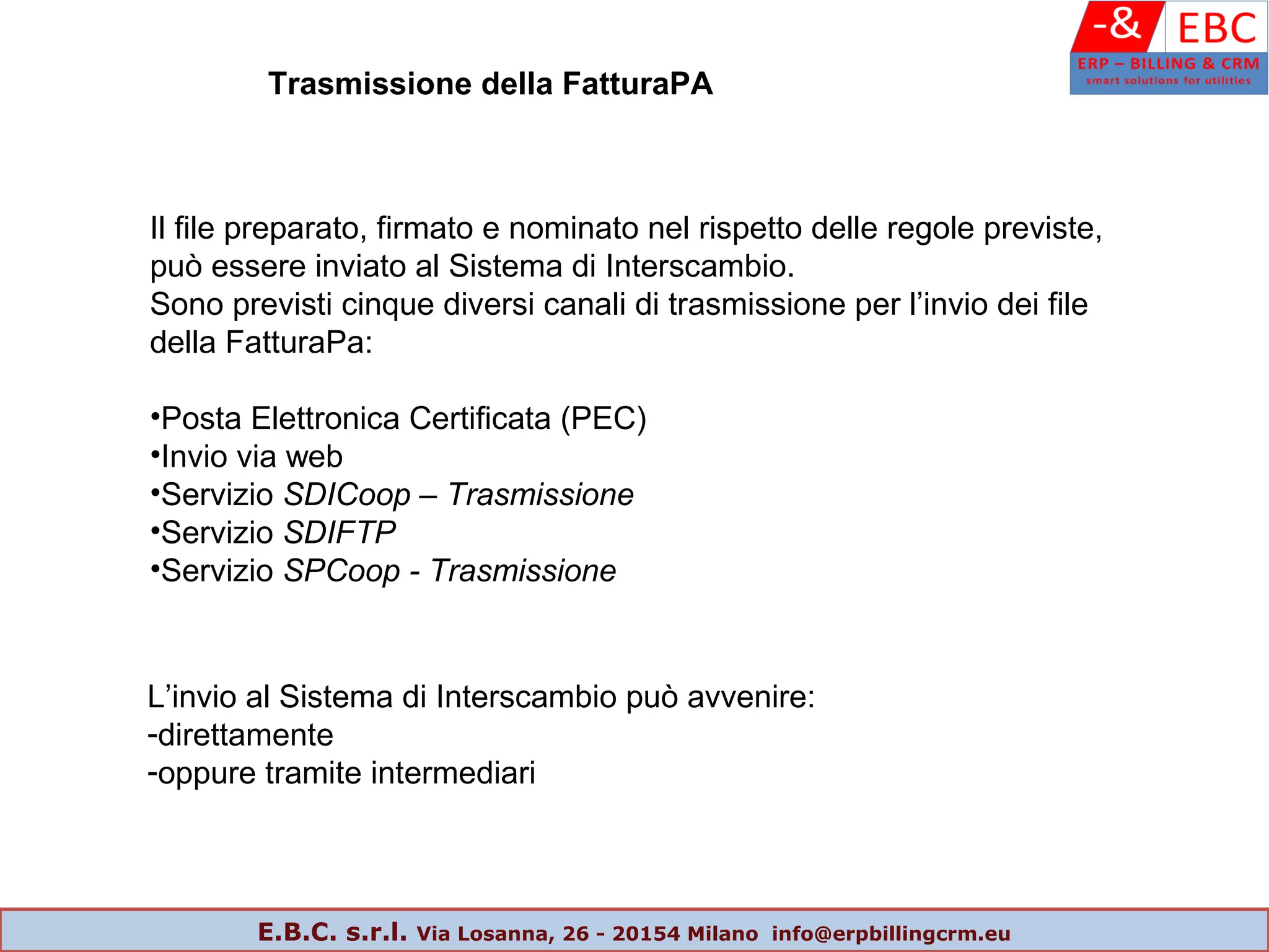 Trasmissione della FatturaPA
Il file preparato, firmato e nominato nel rispetto delle regole previste,
può essere inviato al Sistema di Interscambio.
Sono previsti cinque diversi canali di trasmissione per l’invio dei file
della FatturaPa:
•Posta Elettronica Certificata (PEC)
•Invio via web
•Servizio SDICoop – Trasmissione
•Servizio SDIFTP
•Servizio SPCoop - Trasmissione
L’invio al Sistema di Interscambio può avvenire:
-direttamente
-oppure tramite intermediari
E.B.C. s.r.l. Via Losanna, 26 - 20154 Milano info@erpbillingcrm.eu
 
