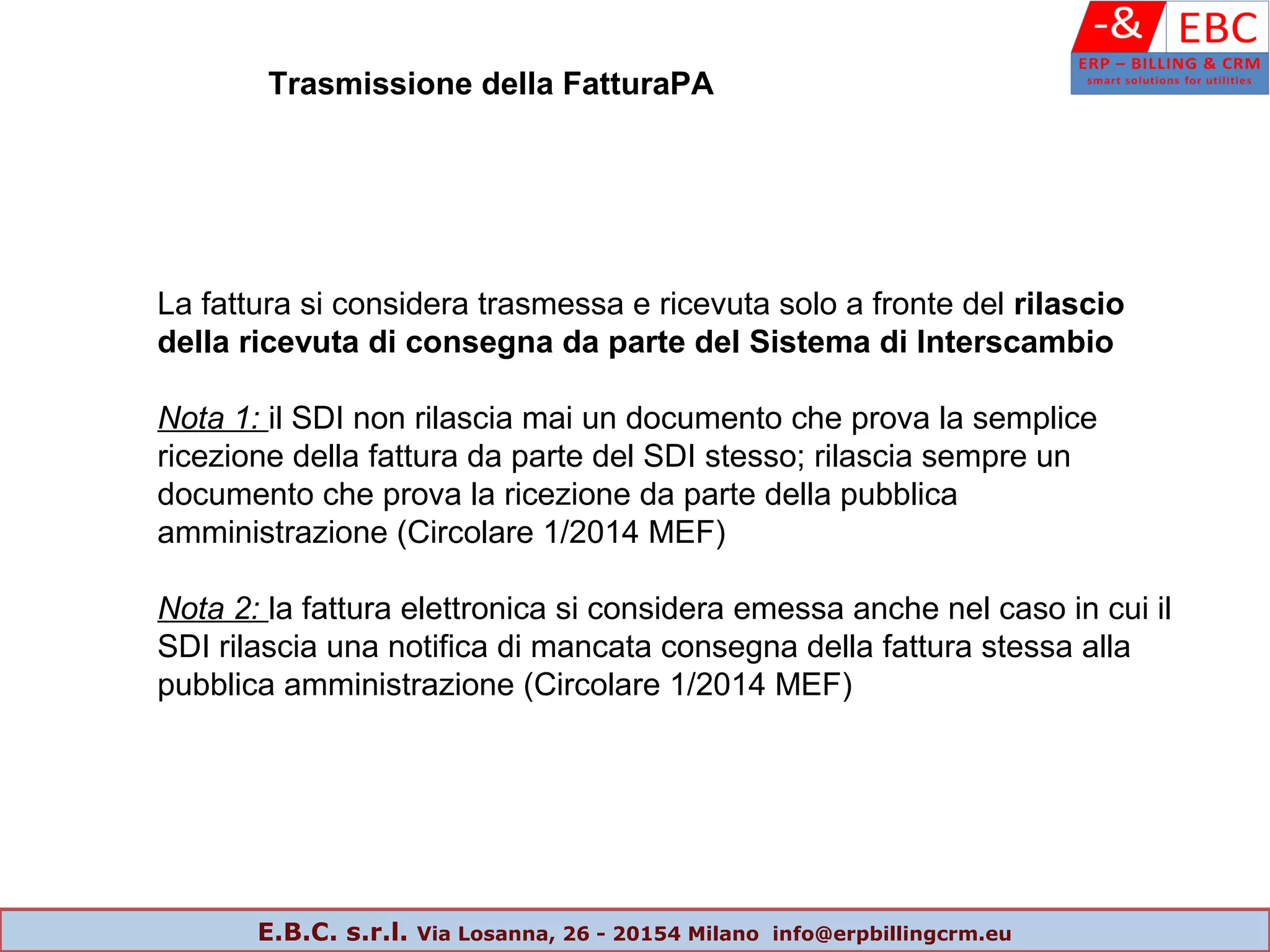 Trasmissione della FatturaPA
La fattura si considera trasmessa e ricevuta solo a fronte del rilascio
della ricevuta di consegna da parte del Sistema di Interscambio
Nota 1: il SDI non rilascia mai un documento che prova la semplice
ricezione della fattura da parte del SDI stesso; rilascia sempre un
documento che prova la ricezione da parte della pubblica
amministrazione (Circolare 1/2014 MEF)
Nota 2: la fattura elettronica si considera emessa anche nel caso in cui il
SDI rilascia una notifica di mancata consegna della fattura stessa alla
pubblica amministrazione (Circolare 1/2014 MEF)
E.B.C. s.r.l. Via Losanna, 26 - 20154 Milano info@erpbillingcrm.eu
 