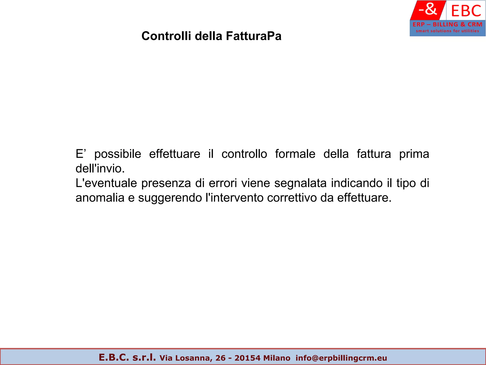 E’ possibile effettuare il controllo formale della fattura prima
dell'invio.
L'eventuale presenza di errori viene segnalata indicando il tipo di
anomalia e suggerendo l'intervento correttivo da effettuare.
Controlli della FatturaPa
E.B.C. s.r.l. Via Losanna, 26 - 20154 Milano info@erpbillingcrm.eu
 