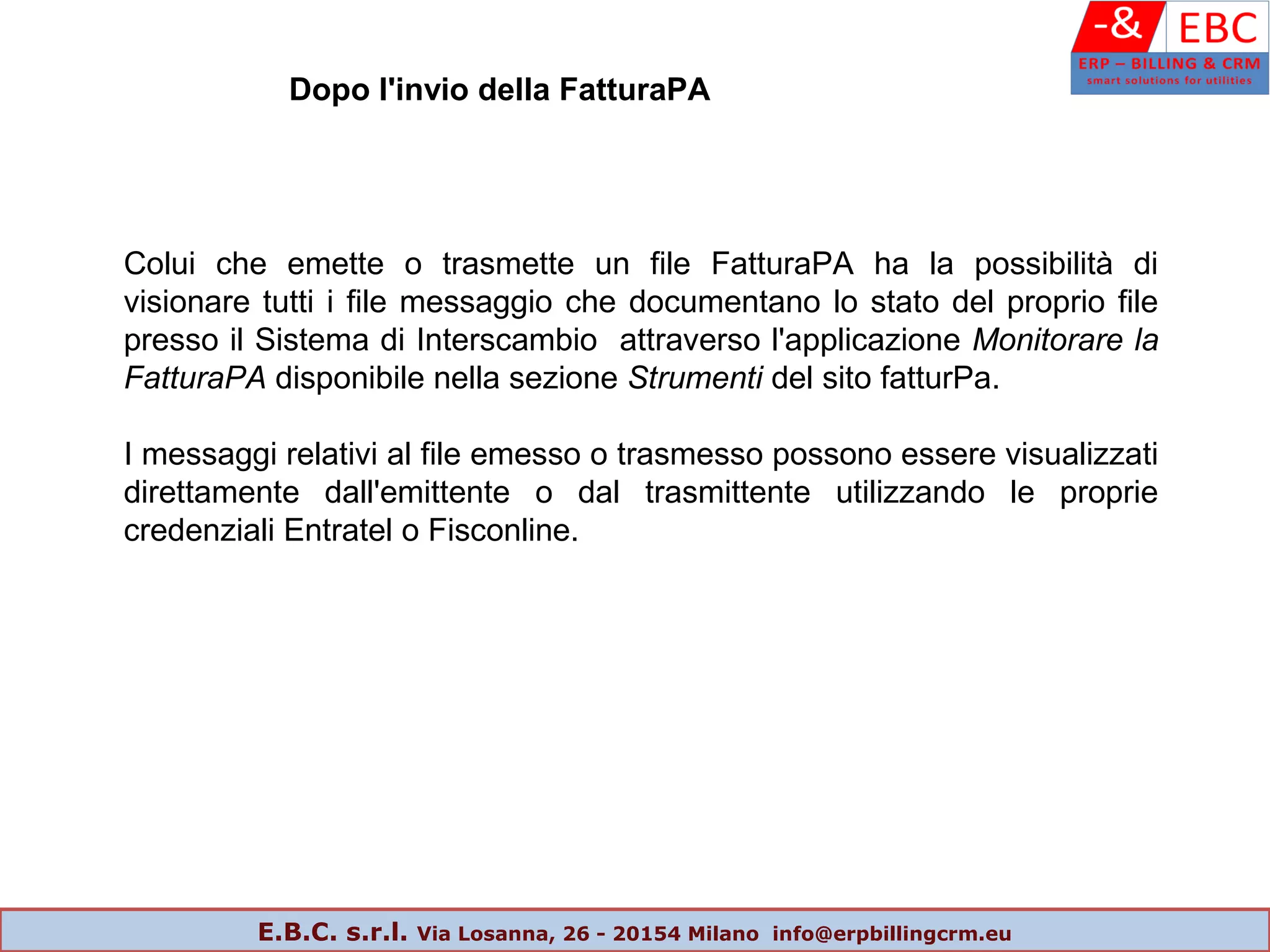 Dopo l'invio della FatturaPA
Colui che emette o trasmette un file FatturaPA ha la possibilità di
visionare tutti i file messaggio che documentano lo stato del proprio file
presso il Sistema di Interscambio attraverso l'applicazione Monitorare la
FatturaPA disponibile nella sezione Strumenti del sito fatturPa.
I messaggi relativi al file emesso o trasmesso possono essere visualizzati
direttamente dall'emittente o dal trasmittente utilizzando le proprie
credenziali Entratel o Fisconline.
E.B.C. s.r.l. Via Losanna, 26 - 20154 Milano info@erpbillingcrm.eu
 