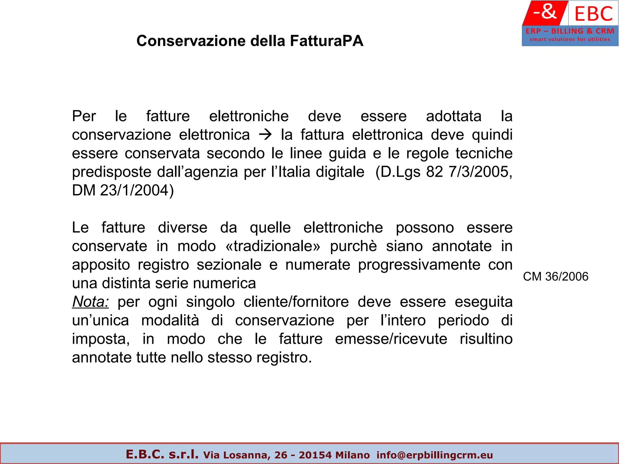 Conservazione della FatturaPA
Per le fatture elettroniche deve essere adottata la
conservazione elettronica  la fattura elettronica deve quindi
essere conservata secondo le linee guida e le regole tecniche
predisposte dall’agenzia per l’Italia digitale (D.Lgs 82 7/3/2005,
DM 23/1/2004)
Le fatture diverse da quelle elettroniche possono essere
conservate in modo «tradizionale» purchè siano annotate in
apposito registro sezionale e numerate progressivamente con
una distinta serie numerica
Nota: per ogni singolo cliente/fornitore deve essere eseguita
un’unica modalità di conservazione per l’intero periodo di
imposta, in modo che le fatture emesse/ricevute risultino
annotate tutte nello stesso registro.
CM 36/2006
E.B.C. s.r.l. Via Losanna, 26 - 20154 Milano info@erpbillingcrm.eu
 