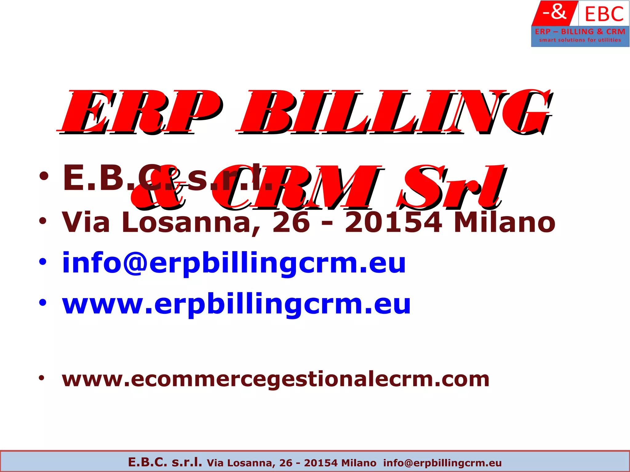 ERP BILLINGERP BILLING
& CRM Srl& CRM Srl• E.B.C. s.r.l.
• Via Losanna, 26 - 20154 Milano
• info@erpbillingcrm.eu
• www.erpbillingcrm.eu
• www.ecommercegestionalecrm.com
E.B.C. s.r.l. Via Losanna, 26 - 20154 Milano info@erpbillingcrm.eu
 