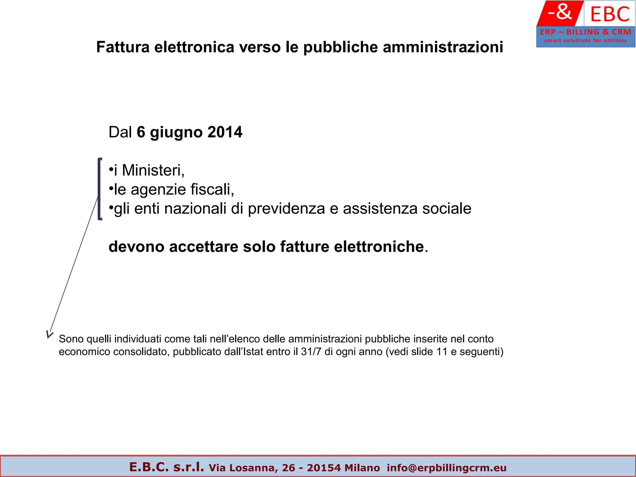 Dal 6 giugno 2014
•i Ministeri,
•le agenzie fiscali,
•gli enti nazionali di previdenza e assistenza sociale
devono accettare solo fatture elettroniche.
Sono quelli individuati come tali nell’elenco delle amministrazioni pubbliche inserite nel conto
economico consolidato, pubblicato dall’Istat entro il 31/7 di ogni anno (vedi slide 11 e seguenti)
Fattura elettronica verso le pubbliche amministrazioni
E.B.C. s.r.l. Via Losanna, 26 - 20154 Milano info@erpbillingcrm.eu
 