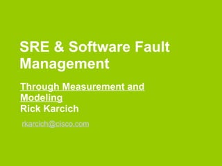 SRE & Software Fault
Management
Through Measurement and
Modeling
Rick Karcich
rkarcich@cisco.com
 