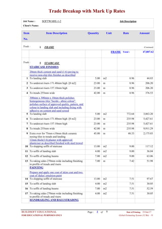 Trade Breakup with Mark Up Rates
Job Name : SOFTWARE-1-2 Job Description
Client's Name:
Item DescriptionItem AmountRateUnitQuantity
No.
FRAMETrade : 1 (Continued)
FRAME Total : 47,807.62
STAIRCASETrade : 2
STAIRCASE FINISHES
20mm thick cement and sand (1:6) paving to
receive non-slip tiles finishes as described
5.00 m2To landing slab1 8.96 44.83
23.00 mTo undercut risers 171.40mm high :[0 m2]2 8.96 206.20
23.00 mTo undercut risers 157.10mm high3 8.96 206.20
42.00 mTo treads 255mm wide4 8.96 376.53
300mm x 300mm x 10mm thick polishes
homogeneous tiles "lucido - abree colour"
polishes surface of approved quality, pattern, and
colour to landing slab and including fixing with
adhesive on cement and sand screed
5.00 m2To landing slab5 772.64 3,863.20
23.00 mTo undercut risers 171.40mm high :[0 m2]6 235.98 5,427.61
23.00 mTo undercut risers 157.10mm high7 235.98 5,427.61
42.00 mTo treads 255mm wide8 235.98 9,911.29
45.00 mExtra over for 75mm x10mm thick ceramic
nosing tiles to treads and landing
9 48.33 2,175.03
12mm thick(1:6) plaster with approved
plasticiser as described finished with steel trowel
13.00 m2To slopping soffit of staircase10 9.00 117.12
4.00 m2To soffit of landing slab11 9.00 36.04
7.00 m2To soffit of landing beams12 9.00 63.06
7.00 mTo raking sides 270mm wide including finishing
to profile of treads and risers
13 7.42 51.98
PAINTING
Prepare and apply one coat of skim coat and two
coat of 'dulux' emulsion paint
13.00 m2To slopping soffit of staircase14 7.51 97.67
4.00 m2To soffit of landing slab15 7.51 30.05
7.00 m2To soffit of landing beams16 7.51 52.59
4.00 m2To raking sides 270mm wide including finishing
to profile of treads and risers
17 7.51 30.05
HANDRAILING AND BALUSTRADING
Page : 2BUILDSOFT EDUCATIONAL 23/Jun/17Date of Printing:
- HFOR EDUCATIONAL PURPOSES ONLY Global Estimating System (32 Bit)
of 7
 