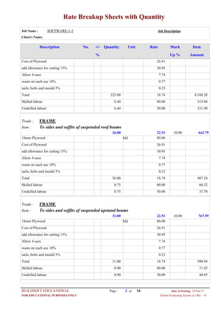 Rate Breakup Sheets with Quantity
Job Name : SOFTWARE-1-2 Job Description
Client's Name:
Description No. ItemMarkRateUnitQuantity+/-
% Up % Amount
26.91Cost of Plywood
30.95add allowance for cutting 15%
7.74Allow 4 uses
0.77waste on each use 10%
0.23nails, bolts and mould 3%
18.74222.00Total 4,160.28
80.006.44Skilled labour 515.04
50.006.44Unskilled labour 321.90
FRAMETrade :
To sides and soffits of suspended roof beamsItem :
22.5126.00 643.7910.00
80.00bld18mm Plywood
26.91Cost of Plywood
30.95add allowance for cutting 15%
7.74Allow 4 uses
0.77waste on each use 10%
0.23nails, bolts and mould 3%
18.7426.00Total 487.24
80.000.75Skilled labour 60.32
50.000.75Unskilled labour 37.70
FRAMETrade :
To sides and soffits of suspended upstand beamsItem :
22.5131.00 767.5910.00
80.00bld18mm Plywood
26.91Cost of Plywood
30.95add allowance for cutting 15%
7.74Allow 4 uses
0.77waste on each use 10%
0.23nails, bolts and mould 3%
18.7431.00Total 580.94
80.000.90Skilled labour 71.92
50.000.90Unskilled labour 44.95
Page : 2BUILDSOFT EDUCATIONAL 23/Jun/17Date of Printing:
Global Estimating System (32 Bit) - HFOR EDUCATIONAL PURPOSES ONLY
34of
 