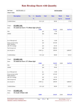 Rate Breakup Sheets with Quantity
Job Name : SOFTWARE-1-2 Job Description
Client's Name:
Description No. ItemMarkRateUnitQuantity+/-
% Up % Amount
80.00m20.342 skilled labour 27.20
STAIRCASETrade :
To undercut risers 171.40mm high :[0 m2]Item :
214.5323.00 5,427.6110.00
7.50m2tiles
50.00dayskilled
11.00nono. of tiles per m2
633.60m2Gross cost per m2@
RM57.60/piece
63.36m2add 10% wastage
696.96m2Net Cost per m2
209.09m23.00net cost per m 4,809.07
80.00m21.562 skilled labour 125.12
STAIRCASETrade :
To undercut risers 157.10mm highItem :
214.5323.00 5,427.6110.00
7.50m2tiles
50.00dayskilled
11.00nono. of tiles per m2
633.60m2Gross cost per m2@
RM57.60/piece
63.36m2add 10% wastage
696.96m2Net Cost per m2
209.09m23.00net cost per m 4,809.07
80.00m21.562 skilled labour 125.12
STAIRCASETrade :
To treads 255mm wideItem :
214.5342.00 9,911.2910.00
Page : 11BUILDSOFT EDUCATIONAL 23/Jun/17Date of Printing:
Global Estimating System (32 Bit) - HFOR EDUCATIONAL PURPOSES ONLY
34of
 