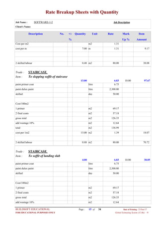 Rate Breakup Sheets with Quantity
Job Name : SOFTWARE-1-2 Job Description
Client's Name:
Description No. ItemMarkRateUnitQuantity+/-
% Up % Amount
1.31m2Cost per m2
1.31m7.00cost per m 9.17
80.00m20.482 skilled labour 38.08
STAIRCASETrade :
To slopping soffit of staircaseItem :
6.8313.00 97.6710.00
6.75litrepaint primer coat
2,300.00litrepaint dulux paint
50.00dayskilled
Cost/100m2
69.17m21 primer
57.18m22 final coats
126.35m2gross total
12.64m2add wastage 10%
138.99m2total
1.39m213.00cost per 1m2 18.07
80.00m20.882 skilled labour 70.72
STAIRCASETrade :
To soffit of landing slabItem :
6.834.00 30.0510.00
6.75litrepaint primer coat
2,300.00litrepaint dulux paint
50.00dayskilled
Cost/100m2
69.17m21 primer
57.18m22 final coats
126.35m2gross total
12.64m2add wastage 10%
Page : 15BUILDSOFT EDUCATIONAL 23/Jun/17Date of Printing:
Global Estimating System (32 Bit) - HFOR EDUCATIONAL PURPOSES ONLY
34of
 