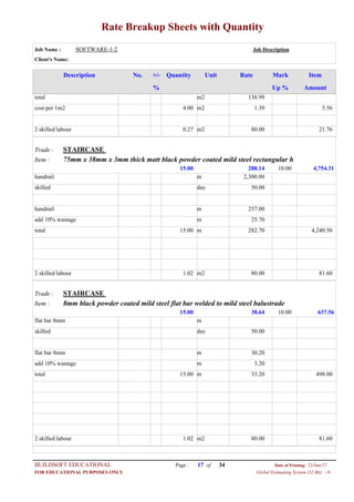 Rate Breakup Sheets with Quantity
Job Name : SOFTWARE-1-2 Job Description
Client's Name:
Description No. ItemMarkRateUnitQuantity+/-
% Up % Amount
138.99m2total
1.39m24.00cost per 1m2 5.56
80.00m20.272 skilled labour 21.76
STAIRCASETrade :
75mm x 38mm x 3mm thick matt black powder coated mild steel rectangular hItem :
288.1415.00 4,754.3110.00
2,300.00mhandrail
50.00dayskilled
257.00mhandrail
25.70madd 10% wastage
282.70m15.00total 4,240.50
80.00m21.022 skilled labour 81.60
STAIRCASETrade :
8mm black powder coated mild steel flat bar welded to mild steel balustradeItem :
38.6415.00 637.5610.00
mflat bar 8mm
50.00dayskilled
30.20mflat bar 8mm
3.20madd 10% wastage
33.20m15.00total 498.00
80.00m21.022 skilled labour 81.60
Page : 17BUILDSOFT EDUCATIONAL 23/Jun/17Date of Printing:
Global Estimating System (32 Bit) - HFOR EDUCATIONAL PURPOSES ONLY
34of
 