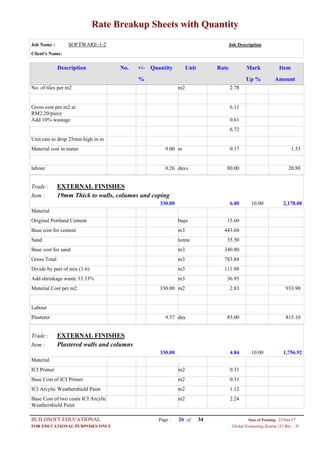 Rate Breakup Sheets with Quantity
Job Name : SOFTWARE-1-2 Job Description
Client's Name:
Description No. ItemMarkRateUnitQuantity+/-
% Up % Amount
2.78m2No. of tiles per m2
6.11Gross cost per m2 at
RM2.20/piece
0.61Add 10% wastage
6.72
Unit rate to drop 25mm high in m
0.17m9.00Material cost in meter 1.53
80.00days0.26labour 20.88
EXTERNAL FINISHESTrade :
19mm Thick to walls, columns and copingItem :
6.00330.00 2,178.0010.00
Material
15.60bagsOriginal Portland Cement
443.04m3Base cost for cement
35.50tonneSand
340.80m3Base cost for sand
783.84m3Gross Total
111.98m3Divide by part of mix (1:6)
36.95m3Add shrinkage waste 33.33%
2.83m2330.00Material Cost per m2 933.90
Labour
85.00day9.57Plasterer 815.10
EXTERNAL FINISHESTrade :
Plastered walls and columnsItem :
4.84330.00 1,756.9210.00
Material
0.31m2ICI Primer
0.31m2Base Cost of ICI Primer
1.12m2ICI Arcylic Weathershield Paint
2.24m2Base Cost of two coats ICI Arcylic
Weathershield Paint
Page : 26BUILDSOFT EDUCATIONAL 23/Jun/17Date of Printing:
Global Estimating System (32 Bit) - HFOR EDUCATIONAL PURPOSES ONLY
34of
 